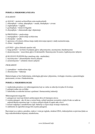 PODJELA MIKROORGANIZAMA

EUKARIOTI

a) ALGAE = protisti sa klorofilom osim modrozelenih
1. chlorophyta = zelene, phaeophyta = smeđe, rhodophyta = crvene
2. euglenophyta = euglene
3. pyrrhophyta = bičaši ili flagelati
4. chrysophyta = zlatnosmeđe alge i dijatomeje

b) PROTOZOA = praživotinje
1. mastigophora = praživotinje sa bičevima
2. rhizopoda = amebe
3. sporozoa u životnom ciklusu imaju stadij mirovanja (spore) i stadij razmnožavanja.
4. ciliata = trepeljtikaši

c) FUNGI = gljive (hitinski stanični zid)
1. fungi perfecti = savrš ili potpune gljive: phycomycetes, ascomycetes, basidomycetes
                         ene
2. deuteromycetes = nesavrš gljive ili dermatofiti: blastomycetes=kvasnici, hyphomycetes=plijesni
                             ene

d) SLUZAVE PLIJESNI (bez staničnog zida - ameboidne)
1. myxomycetes = plazmodijalne sluzave plijesni
2. acrasiomycetes = celularne sluzave plijesni

PROKARIOTI

1. cyanophyta = modrozelene alge
2. shizomycetes = bakterije

Bakteriologija se bavi bakterijama, mikologija gljivama i plijesnima, virologija virusima, a parazitologija
protozoama, crvima i člankonošcima.

PODJELA MIKROBIOLOGIJE

1. medicinska proučava sve mikroorganizme koji su važne za zdravlje čovjeka ili životinja
2. poljoprivredna isto za biljke
3. tehnološ za mikrobe korisne u prehrani i farmaceutskoj industriji.
           ka

Mikroorganizmi mogu biti
1. patogeni jer izazivaju bolesti uništavanjem tkiva ili lučenjem otrova
2. uvjetno patogeni - ako ih ima u većem broju, uslijed narušene ravnoteže u tijelu ili ako se nađu na
   nepredviđenim mjestima (npr. iz crijeva uslijed ozljede ili upale uđu u krv).
3. korisni sudjeluju u metabolizmu (npr. bakterije u crijevu koje stvaraju vitamin K).
4. indiferetni ili saprofitni (mogu biti uvjetno patogeni).

Razvrstani su u redove, porodice, rodove i vrste po izgledu, strukturi DNA, tinktorijelnim svojstvima (kako se
boje mikrobiološ bojama), metabolizmu.
                 kim




                                             www.belimantil.info                                                 2
 