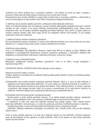 Antibiotik ima sličnu strukturu kao i esencijalni metabolit i veći afinitet na enzim pa stupa u reakciju s
enzimom. Nastali spoj nije funkcionalan za stanicu pa ona ne može rasti ili umire.
Paraaminobenzojeva kiselina (PABA) je preteča folne kiseline koja je esencijani metabolit, a sulfonamidi se
vežu na enzime gdje bi se inače trebala vezati PABA. Izonijazid je antagonist piridoksinu.

2. Inhibicija sinteze stanične stijenke: penicilini, cefalosporini (beta-laktamski antibiotici).
Slični su D-alanil-D-alaninu koji vrši unakrsno vezanje molekula glikopeptida (pogledati pod sastav stanične
stijenke) pa tako vezujući se na enzim inhibiraju polimerizaciju peptidoglikanskog ovoja. Stanica puca,
citoplazma izlazi van ili nastaju sferoblasti (pogledaj pod oblike bakterija). Nisu otrovni za ljude, budući mi
nemamo staničnu stijenku. Ipak često mogu dovesti do alergijskih reakcija (vidi kasnije). Tu još spadaju
vankomicin, bacitracin i cikloserin.

3. Inhibicija funkcije stanične membrane: polimiksini.
Povisuju propusnost stanične membrane. Iz stanice izlaze bakteriji potrebne tvari a ulaze štetne pa ona umire.
Djeluju na G- i na gljivice koje imaju sterole u stijenci (amfotericin B, nistatin)

4.Inhibicija sinteze proteina.
Vežu se na bakterijske 70S podjedinice ribosoma a ljudi imaju 80S pa ne djeluju na ljude. Inhibitori 30S
podjedinica su aminoglikozidi (streptomicin, neomicin, kanamicin, gentamicin...), tetraciklini. Inhibitori 50S
podjedinica su kloramfenikoli, linkozamini, makrolidi (eritromicin, azitromicin i drugi).

5.Inhibicija sinteze nukleinskih kiselina.
Rifamipcin, nalidiksinska kiselina, etambutol, griseofulvin. Vežu se na DNA, stvaraju komplekse i
depolimeriziraju DNA.

OTPORNOST PREMA ANTIBIOTICIMA (čitaj: Imperija uzvraća udarac)

Otpornost može biti urođena i stečena.
Urođena otpornost je neosjetljivost na antibiotik uslijed posebne građe staničnih ovojnica ili enzimskog aparata.
Stečena može biti:

a) Negenetička nije rezultat promjene genetskog materijala bakterije. Riječ je o tome da neke bakterije iz
   populacije nisu ubijene djelovanjem antibiotika. To su one nalaze se u stanicama domaćina ili su prešle u L-
   oblik koji nema staničnu stijenku na koju djeluju beta-laktami. Takve bakterije prežive, ali miruju i nazivaju
   se perzisteri. Kad nastupe povoljni uvjeti oni se ponovo razmnožavaju, ali su tada ponovo osjetljive na
   antibiotik. Antibiotici djeluju samo na populacije bakterija koje su metabolički aktivne.

b) Genetička može biti kromosomska i ekstrakromosomska:
   Kromosomska se javlja uslijed spontanih mutacija. To je tipičan primjer prirodne selekcije, najotporniji
preživi, i na kraju dobijemo čitavu vrstu otpornu na antibiotik (gdje ste sad, protivnici Darwina??).
   U populaciji se može naći manji broj bakterija mutanata koje postaju otporne. Takvi mutanti prežive
djelovanje antibiotika i razmnožavaju se, a svaka nova generacija u prisustvu antibiotika postaje sve otpornija.
   Ekstrakromosomska se osniva na R-plazmidima koji kodiraju enzime za razgradnju mnogih
   antibiotika. Bakterije međusobno razmjenjuju ove plazmide, čak i između raznih vrsta, pa tako dobijemo
otporne sojeve.

Često se javlja multipla otpornost a to znači da je bakterija otporna na viš antibiotika. Unakrsna otpornost
                                                                            e
znači da ako bakterija razvije otpornost na jedan antibiotik, onda će biti otporna na nake druge antibiotike
kojima nije bila izložena:

                                            www.belimantil.info                                                5
 