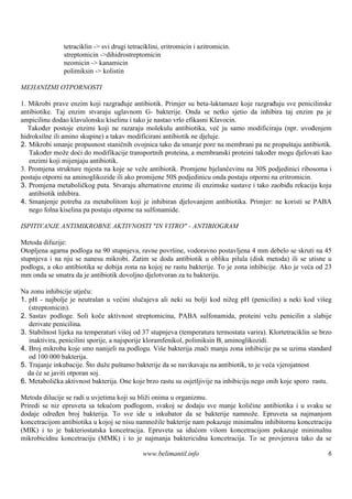 tetraciklin -> svi drugi tetraciklini, eritromicin i azitromicin.
               streptomicin ->dihidrostreptomicin
               neomicin -> kanamicin
               polimiksin -> kolistin

MEHANIZMI OTPORNOSTI

1. Mikrobi prave enzim koji razgrađuje antibiotik. Primjer su beta-laktamaze koje razgrađuju sve penicilinske
antibiotike. Taj enzim stvaraju uglavnom G- bakterije. Onda se netko sjetio da inhibira taj enzim pa je
ampicilinu dodao klavulonsku kiselinu i tako je nastao vrlo efikasni Klavocin.
   Također postoje enzimi koji ne razaraju molekulu antibiotika, već ju samo modificiraju (npr. uvođenjem
hidroksilne ili amino skupine) a takav modificirani antibiotik ne djeluje.
2. Mikrobi smanje propusnost staničnih ovojnica tako da smanje pore na membrani pa ne propuštaju antibiotik.
   Također može doći do modifikacije transportnih proteina, a membranski proteini također mogu djelovati kao
   enzimi koji mijenjaju antibiotik.
3. Promjena strukture mjesta na koje se veže antibiotik. Promjene bjelančevinu na 30S podjedinici ribosoma i
postaju otporni na aminoglikozide ili ako promijene 50S podjedinicu onda postaju otporni na eritromicin.
3. Promjena metaboličkog puta. Stvaraju alternativne enzime ili enzimske sustave i tako zaobiđu rekaciju koju
   antibiotik inhibira.
4. Smanjenje potreba za metabolitom koji je inhibiran djelovanjem antibiotika. Primjer: ne koristi se PABA
   nego folna kiselina pa postaju otporne na sulfonamide.

ISPITIVANJE ANTIMIKROBNE AKTIVNOSTI "IN VITRO" - ANTIBIOGRAM

Metoda difuzije:
Otopljena agarna podloga na 90 stupnjeva, ravne površ vodoravno postavljena 4 mm debelo se skruti na 45
                                                       ine,
stupnjeva i na nju se nanesu mikrobi. Zatim se doda antibiotik u obliku pilula (disk metoda) ili se utisne u
podlogu, a oko antibiotika se dobija zona na kojoj ne rastu bakterije. To je zona inhibicije. Ako je veća od 23
mm onda se smatra da je antibiotik dovoljno djelotvoran za tu bakteriju.

Na zonu inhibicije utječu:
1. pH - najbolje je neutralan u većini slučajeva ali neki su bolji kod nižeg pH (penicilin) a neki kod višeg
   (streptomicin).
2. Sastav podloge. Soli koče aktivnost streptomicina, PABA sulfonamida, proteini vežu penicilin a slabije
   derivate penicilina.
3. Stabilnost lijeka na temperaturi viš od 37 stupnjeva (temperatura termostata varira). Klortetraciklin se brzo
                                         oj
   inaktivira, penicilini sporije, a najsporije kloramfenikol, polimiksin B, aminoglikozidi.
4. Broj mikroba koje smo nanijeli na podlogu. Više bakterija znači manju zona inhibicije pa se uzima standard
   od 100 000 bakterija.
5. Trajanje inkubacije. Š duže puš
                           to          tamo bakterije da se navikavaju na antibiotik, to je veća vjerojatnost
  da će se javiti otporan soj.
6. Metabolička aktivnost bakterija. One koje brzo rastu su osjetljivije na inhibiciju nego onih koje sporo rastu.

Metoda dilucije se radi u uvjetima koji su bliži onima u organizmu.
Priredi se niz epruveta sa tekućom podlogom, svakoj se dodaju sve manje količine antibiotika i u svaku se
dodaje određen broj bakterija. To sve ide u inkubator da se bakterije namnože. Epruveta sa najmanjom
koncetracijom antibiotika u kojoj se nisu namnožile bakterije nam pokazuje minimalnu inhibitornu koncetraciju
(MIK) i to je bakteriostatska koncetracija. Epruveta sa idućom višom koncetracijom pokazuje minimalnu
mikrobicidnu koncetraciju (MMK) i to je najmanja baktericidna koncetracija. To se provjerava tako da se

                                             www.belimantil.info                                               6
 
