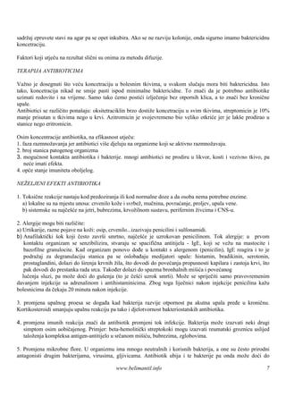 sadržaj epruvete stavi na agar pa se opet inkubira. Ako se ne razviju kolonije, onda sigurno imamo baktericidnu
koncetraciju.

Faktori koji utječu na rezultat slični su onima za metodu difuzije.

TERAPIJA ANTIBIOTICIMA

Važno je dosegnuti što veću koncetraciju u bolesnim tkivima, u svakom slučaju mora biti baktericidna. Isto
tako, koncetracija nikad ne smije pasti ispod minimalne baktericidne. To znači da je potrebno antibiotike
uzimati redovito i na vrijeme. Samo tako ćemo postići izlječenje bez otpornih klica, a to znači bez kronične
upale.
Antibiotici se različito ponašaju: oksitetraciklin brzo dostiže koncetraciju u svim tkivima, streptomicin je 10%
manje prisutan u tkivima nego u krvi. Azitromicin je svojevremeno bio veliko otkriće jer je lakše prodirao u
stanice nego eritromicin.

Osim koncentracije antibiotika, na efikasnost utječu:
1. faza razmnožavanja jer antibiotici viš djeluju na organizme koji se aktivno razmnožavaju.
                                         e
2. broj stanica patogenog organizma
3. mogućnost kontakta antibiotika i bakterije. mnogi antibiotici ne prodiru u likvor, kosti i vezivno tkivo, pa
    neće imati efekta.
4. opće stanje imuniteta oboljelog.

NEŽELJENI EFEKTI ANTIBIOTIKA

1. Toksične reakcije nastaju kod predoziranja ili kod normalne doze a da osoba nema potrebne enzime.
   a) lokalne su na mjestu unosa: crvenilo kože i svrbež, mučnina, povraćanje, proljev, upala vene.
   b) sistemske su najčešće na jetri, bubrezima, krvožilnom sustavu, perifernim živcima i CNS-u.

2. Alergije mogu biti različite:
a) Urtikarije, razne pojave na koži: osip, crvenilo...izazivaju penicilini i sulfonamidi.
b) Anafilaktički šok koji često završi smrtno, najčešće je uzrokovan penicilinom. Tok alergije: u prvom
    kontaktu organizam se senzibilizira, stvaraju se spacifična antitijela - IgE, koji se vežu na mastocite i
    bazofilne granulocite. Kad organizam ponovo dođe u kontakt s alergenom (penicilin), IgE reagira i to je
    podražaj za degranulaciju stanica pa se oslobađaju medijatori upale: histamin, bradikinin, serotonin,
    prostaglandini, dolazi do širenja krvnih žila, što dovodi do povećanja propusnosti kapilara i zastoja krvi, što
    pak dovodi do prestanka rada srca. Također dolazi do spazma bronhalnih mišića i povećanog
   lučenja sluzi, pa može doći do gušenja (to je češći uzrok smrti). Može se spriječiti samo pravovremenim
davanjem injekcije sa adrenalinom i antihistaminicima. Zbog toga liječnici nakon injekcije penicilina kažu
bolesnicima da čekaju 20 minuta nakon injekcije.

3. promjena upalnog proesa se događa kad bakterija razvije otpornost pa akutna upala pređe u kroničnu.
Kortikosteroidi smanjuju upalnu reakciju pa tako i djelotvornost bakteriostatskih antibiotika.

4. promjena imunih reakcija znači da antibiotik promjeni tok infekcije. Bakterija može izazvati neki drugi
   simptom osim uobičajenog. Primjer: beta-hemolitički streptokoki mogu izazvati reumatski groznicu uslijed
   taloženja kompleksa antigen-antitijelo u srčanom mišiću, bubrezima, zglobovima.

5. Promjena mikrobne flore. U organizmu ima mnogo neutralnih i korisnih bakterija, a one su često prirodni
antagonisti drugim bakterijama, virusima, gljivicama. Antibiotik ubija i te bakterije pa onda može doći do

                                             www.belimantil.info                                                 7
 