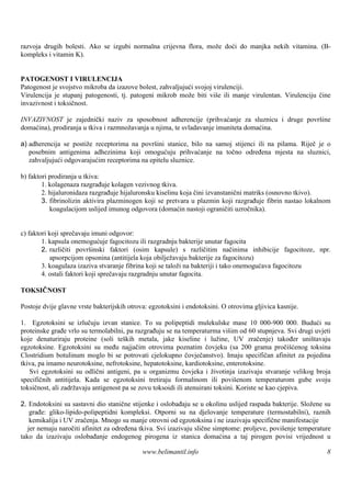 razvoja drugih bolesti. Ako se izgubi normalna crijevna flora, može doći do manjka nekih vitamina. (B-
kompleks i vitamin K).


PATOGENOST I VIRULENCIJA
Patogenost je svojstvo mikroba da izazove bolest, zahvaljujući svojoj virulenciji.
Virulencija je stupanj patogenosti, tj. patogeni mikrob može biti više ili manje virulentan. Virulenciju čine
invazivnost i toksičnost.

INVAZIVNOST je zajednički naziv za sposobnost adherencije (prihvaćanje za sluznicu i druge površine
domaćina), prodiranja u tkiva i razmnožavanja u njima, te svladavanje imuniteta domaćina.

a) adherencija se postiže receptorima na površ stanice, bilo na samoj stijenci ili na pilama. Riječ je o
                                               ini
   posebnim antigenima adhezinima koji omogućuju prihvaćanje na točno određena mjesta na sluznici,
   zahvaljujući odgovarajućim receptorima na epitelu sluznice.

b) faktori prodiranja u tkiva:
        1. kolagenaza razgrađuje kolagen vezivnog tkiva.
        2. hijaluronidaza razgrađuje hijaluronsku kiselinu koja čini izvanstanični matriks (osnovno tkivo).
        3. fibrinolizin aktivira plazminogen koji se pretvara u plazmin koji razgrađuje fibrin nastao lokalnom
           koagulacijom uslijed imunog odgovora (domaćin nastoji ograničiti uzročnika).


c) faktori koji sprečavaju imuni odgovor:
        1. kapsula onemogućuje fagocitozu ili razgradnju bakterije unutar fagocita
        2. različiti površinski faktori (osim kapsule) s različitim načinima inhibicije fagocitoze, npr.
           apsorpcijom opsonina (antitijela koja obilježavaju bakterije za fagocitozu)
        3. koagulaza izaziva stvaranje fibrina koji se taloži na bakteriji i tako onemogućava fagocitozu
        4. ostali faktori koji sprečavaju razgradnju unutar fagocita.

TOKSIČNOST

Postoje dvije glavne vrste bakterijskih otrova: egzotoksini i endotoksini. O otrovima gljivica kasnije.

1. Egzotoksini se izlučuju izvan stanice. To su polipeptidi mulekulske mase 10 000-900 000. Budući su
proteinske građe vrlo su termolabilni, pa razgrađuju se na temperaturma viš od 60 stupnjeva. Svi drugi uvjeti
                                                                               im
koje denaturiraju proteine (soli teških metala, jake kiseline i lužine, UV zračenje) također uništavaju
egzotoksine. Egzotoksini su među najjačim otrovima poznatim čovjeku (sa 200 grama pročišćenog toksina
Clostridium botulinum moglo bi se potrovati cjelokupno čovječanstvo). Imaju specifičan afinitet za pojedina
tkiva, pa imamo neurotoksine, nefrotoksine, hepatotoksine, kardiotoksine, enterotoksine.
   Svi egzotoksini su odlični antigeni, pa u organizmu čovjeka i životinja izazivaju stvaranje velikog broja
specifičnih antitijela. Kada se egzotoksini tretiraju formalinom ili povišenom temperaturom gube svoju
toksičnost, ali zadržavaju antigenost pa se zovu toksoidi ili atenuirani toksini. Koriste se kao cjepiva.

2. Endotoksini su sastavni dio stanične stijenke i oslobađaju se u okolinu uslijed raspada bakterije. Složene su
    građe: gliko-lipido-polipeptidni kompleksi. Otporni su na djelovanje temperature (termostabilni), raznih
    kemikalija i UV zračenja. Mnogo su manje otrovni od egzotoksina i ne izazivaju specifične manifestacije
   jer nemaju naročiti afinitet za određena tkiva. Svi izazivaju slične simptome: proljeve, povišenje temperature
tako da izazivaju oslobađanje endogenog pirogena iz stanica domaćina a taj pirogen povisi vrijednost u

                                             www.belimantil.info                                               8
 