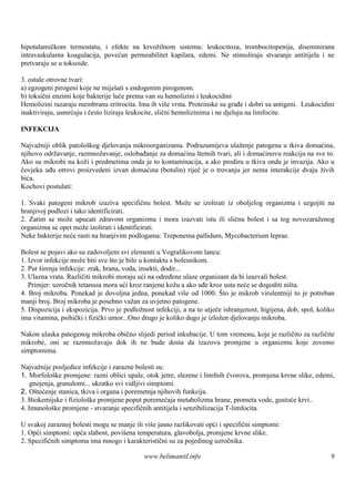 hipotalamičkom termostatu, i efekte na krvožilnom sistemu: leukocitoza, trombocitopenija, diseminirana
intravaskularna koagulacija, povećan permeabilitet kapilara, edemi. Ne stimuliraju stvaranje antitijela i ne
pretvaraju se u toksoide.

3. ostale otrovne tvari:
a) egzogeni pirogeni koje ne miješ s endogenim pirogenom.
                                     ati
b) toksični enzimi koje bakterije luče prema van su hemolizini i leukocidini
Hemolizini razaraju membranu eritrocita. Ima ih viš vrsta. Proteinske su građe i dobri su antigeni. Leukocidini
                                                        e
inaktiviraju, usmrćuju i često liziraju leukocite, slični hemolizinima i ne djeluju na limfocite.

INFEKCIJA

Najvažniji oblik patološ djelovanja mikroorganizama. Podrazumijeva ulaženje patogena u tkiva domaćina,
                        kog
njihovo održavanje, razmnožavanje, oslobađanje za domaćina štetnih tvari, ali i domaćinovu reakciju na sve to.
Ako su mikrobi na koži i predmetima onda je to kontaminacija, a ako prodiru u tkiva onda je invazija. Ako u
čovjeka uđu otrovi proizvedeni izvan domaćina (botulin) riječ je o trovanju jer nema interakcije dvaju živih
bića.
Kochovi postulati:

1. Svaki patogeni mikrob izaziva specifičnu bolest. Može se izolirati iz oboljelog organizma i uzgojiti na
hranjivoj podlozi i tako identificirati.
2. Zatim se može upucati zdravom organizmu i mora izazvati istu ili sličnu bolest i sa tog novozaraženog
organizma se opet može izolirati i identificirati.
Neke bakterije neće rasti na hranjivim podlogama: Treponema pallidum, Mycobacterium leprae.

Bolest se pojavi ako su zadovoljeni svi elementi u Vogralikovom lancu:
1. Izvor infekcije može biti sve š je bilo u kontaktu s bolesnikom.
                                   to
2. Put širenja infekcije: zrak, hrana, voda, insekti, dodir...
3. Ulazna vrata. Različiti mikrobi moraju ući na određene ulaze organizam da bi izazvali bolest.
   Primjer: uzročnik tetanusa mora ući kroz ranjenu kožu a ako uđe kroz usta neće se dogoditi ništa.
4. Broj mikroba. Ponekad je dovoljna jedna, ponekad viš od 1000. Š je mikrob virulentniji to je potreban
                                                               e           to
manji broj. Broj mikroba je posebno važan za uvjetno patogene.
5. Dispozicija i ekspozicija. Prvo je podložnost infekciji, a na to utječe ishranjenost, higijena, dob, spol, koliko
ima vitamina, psihički i fizički umor...Ono drugo je koliko dugo je izložen djelovanju mikroba.

Nakon ulaska patogenog mikroba obično slijedi period inkubacije. U tom vremenu, koje je različito za različite
mikrobe, oni se razmnožavaju dok ih ne bude dosta da izazovu promjene u organizmu koje zovemo
simptomima.

Najvažnije posljedice infekcije i zarazne bolesti su:
1. Morfološke promjene: razni oblici upale, otok jetre, slezene i limfnih čvorova, promjena krvne slike, edemi,
    gnojenja, granulomi... ukratko svi vidljivi simptomi.
2. Oštećenje stanica, tkiva i organa i poremetnja njihovih funkcija.
3. Biokemijske i fiziološke promjene poput poremećaja metabolizma hrane, prometa vode, gustoće krvi..
4. Imunološ promjene - stvaranje specifičnih antitijela i senzibilizacija T-limfocita.
             ke

U svakoj zaraznoj bolesti mogu se manje ili viš jasno razlikovati opći i specifični simptomi:
                                               e
1. Opći simptomi: opća slabost, povišena temperatura, glavobolja, promjene krvne slike.
2. Specifičnih simptoma ima mnogo i karakteristični su za pojedinog uzročnika.

                                             www.belimantil.info                                                  9
 