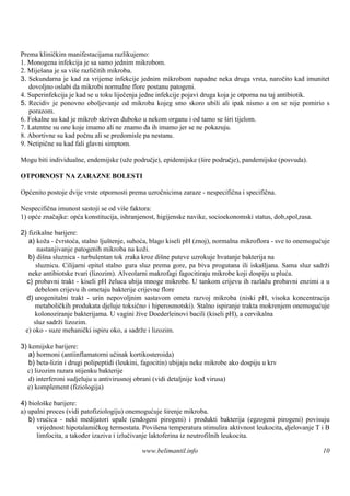 Prema kliničkim manifestacijama razlikujemo:
1. Monogena infekcija je sa samo jednim mikrobom.
2. Miješana je sa više različitih mikroba.
3. Sekundarna je kad za vrijeme infekcije jednim mikrobom napadne neka druga vrsta, naročito kad imunitet
   dovoljno oslabi da mikrobi normalne flore postanu patogeni.
4. Superinfekcija je kad se u toku liječenja jedne infekcije pojavi druga koja je otporna na taj antibiotik.
5. Recidiv je ponovno oboljevanje od mikroba kojeg smo skoro ubili ali ipak nismo a on se nije pomirio s
   porazom.
6. Fokalne su kad je mikrob skriven duboko u nekom organu i od tamo se š tijelom.
                                                                             iri
7. Latentne su one koje imamo ali ne znamo da ih imamo jer se ne pokazuju.
8. Abortivne su kad počnu ali se predomisle pa nestanu.
9. Netipične su kad fali glavni simptom.

Mogu biti individualne, endemijske (uže područje), epidemijske (šire područje), pandemijske (posvuda).

OTPORNOST NA ZARAZNE BOLESTI

Općenito postoje dvije vrste otpornosti prema uzročnicima zaraze - nespecifična i specifična.

Nespecifična imunost sastoji se od više faktora:
1) opće značajke: opća konstitucija, ishranjenost, higijenske navike, socioekonomski status, dob,spol,rasa.

2) fizikalne barijere:
   a) koža - čvrstoća, stalno ljuštenje, suhoća, blago kiseli pH (znoj), normalna mikroflora - sve to onemogućuje
       nastanjivanje patogenih mikroba na koži.
   b) diš sluznica - turbulentan tok zraka kroz diš puteve uzrokuje hvatanje bakterija na
          na                                          ne
      sluznicu. Cilijarni epitel stalno gura sluz prema gore, pa biva progutana ili iskaš ljana. Sama sluz sadrži
   neke antibiotske tvari (lizozim). Alveolarni makrofagi fagocitiraju mikrobe koji dospiju u pluća.
  c) probavni trakt - kiseli pH želuca ubija mnoge mikrobe. U tankom crijevu ih razlažu probavni enzimi a u
      debelom crijevu ih ometaju bakterije crijevne flore
  d) urogenitalni trakt - urin nepovoljnim sastavom ometa razvoj mikroba (niski pH, visoka koncentracija
      metaboličkih produkata djeluje toksično i hiperosmotski). Stalno ispiranje trakta mokrenjem onemogućuje
      kolonoziranje bakterijama. U vagini žive Doederleinovi bacili (kiseli pH), a cervikalna
     sluz sadrži lizozim.
  e) oko - suze mehanički ispiru oko, a sadrže i lizozim.

3) kemijske barijere:
   a) hormoni (antiinflamatorni učinak kortikosteroida)
   b) beta-lizin i drugi polipeptidi (leukini, fagocitin) ubijaju neke mikrobe ako dospiju u krv
  c) lizozim razara stijenku bakterije
   d) interferoni sudjeluju u antivirusnoj obrani (vidi detaljnije kod virusa)
  e) komplement (fiziologija)

4) biološ barijere:
          ke
a) upalni proces (vidi patofiziologiju) onemogućuje širenje mikroba.
   b) vrućica - neki medijatori upale (endogeni pirogeni) i produkti bakterija (egzogeni pirogeni) povisuju
      vrijednost hipotalamičkog termostata. Povišena temperatura stimulira aktivnost leukocita, djelovanje T i B
      limfocita, a također izaziva i izlučivanje laktoferina iz neutrofilnih leukocita.

                                             www.belimantil.info                                              10
 