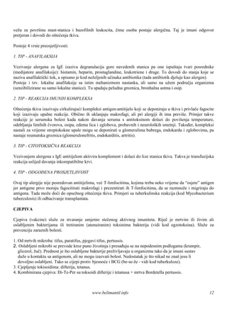 vežu za površ mast-stanica i bazofilnih leukocita, čime osoba postaje alergična. Taj je imuni odgovor
               inu
pretjeran i dovodi do oštećenja tkiva.

Postoje 4 vrste preosjetljivosti:

1. TIP - ANAFILAKSIJA

Vezivanje alergena za IgE izaziva degranulaciju gore navedenih stanica pa one ispuš           taju tvari posrednike
(medijatore anafilaksije): histamin, heparin, prostaglandine, leukotriene i druge. To dovodi do stanja koje se
naziva anafilaktički šok, a opisano je kod neželjenih učinaka antibiotika (tada antibiotik djeluje kao alergen).
Postoje i tzv. lokalne anafilaksije sa istim mehanizmom nastanka, ali samo na užem području organizma
(senzibilizirane su samo lokalne stanice). Tu spadaju peludna groznica, bronhalna astma i osip.

2. TIP - REAKCIJA IMUNIH KOMPLEKSA

Oštećenja tkiva izazivaju cirkulirajući kompleksi antigen-antitijelo koji se deponiraju u tkiva i privlače fagocite
koji izazivaju upalne reakcije. Obično ih uklanjaju makrofagi, ali pri alergiji ih ima previše. Primjer takve
reakcije je serumska bolest kada nakon davanja seruma s antitoksinom dolazi do poviš            enja temperature,
odebljanja limfnih čvorova, osipa, edema lica i zglobova, probavnih i neuroloških smetnji. Također, kompleksi
nastali za vrijeme streptokokne upale mogu se deponirati u glomerulima bubrega, endokardu i zglobovima, pa
nastaje reumatska groznica (glomerulonefritis, endokarditis, artritis).

3. TIP - CITOTOKSIČNA REAKCIJA

Vezivanjem alergena s IgE antitijelom aktivira komplement i dolazi do lize stanica tkiva. Takva je transfuzijska
reakcija uslijed davanja inkompatibilne krvi.

4. TIP - ODGOĐENA PROSJETLJIVOST

Ovaj tip alergije nije posredovan antitijelima, već T-limfocitima, kojima treba neko vrijeme da “osjete” antigen
jer antigene prvo moraju fagocitirati makrofagi i prezentirati ih T-limfocitima, da se razmnože i migriraju do
antigena. Tada može doći do opsežnog oštećenja tkiva. Primjeri su tuberkulinska reakcija (kod Mycobacterium
tuberculosis) ili odbacivanje transplantata.

CJEPIVA

Cjepiva (vakcine) služe za stvaranje umjetno stečenog aktivnog imuniteta. Riječ je mrtvim ili živim ali
oslabljenim bakterijama ili tretiranim (atenuiranim) toksinima bakterija (vidi kod egzotoksina). Služe za
prevenciju zaraznih bolesti.

1. Od mrtvih mikroba: tifus, paratifus, pjegavi tifus, pertussis.
2. Oslabljeni mikrobi se prevode kroz puno životinja i presađuju se na nepodesnim podlogama (krumpir,
   glicerol, žuč). Prednost je što oslabljene bakterije preživljavaju u organizmu tako da je imuni sustav
   duže u kontaktu sa antigenom, ali ne mogu izazvati bolest. Nedostatak je š nikad ne znašjesu li
                                                                                to
   dovoljno oslabljeni. Tako se cijepi protiv bjesnoće i BCG (be-se-že - vidi kod tuberkuloze).
3. Cjepljenje tokisoidima: difterija, tetanus.
4. Kombinirana cjepiva: Di-Te-Per su toksoidi difterije i tetanusa + mrtva Bordetella pertussis.



                                             www.belimantil.info                                                12
 