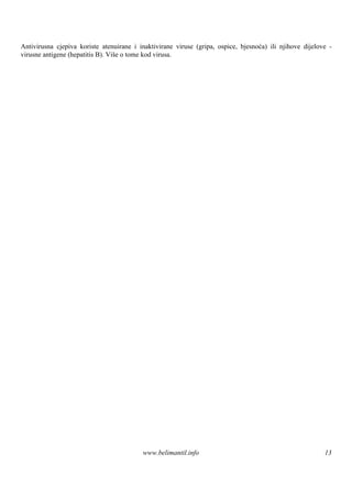 Antivirusna cjepiva koriste atenuirane i inaktivirane viruse (gripa, ospice, bjesnoća) ili njihove dijelove -
virusne antigene (hepatitis B). Viš o tome kod virusa.
                                   e




                                          www.belimantil.info                                             13
 