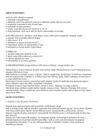 OBLICI BAKTERIJA

a) KUGLASTE (KOKI) su najčešći
1. mikrokoki su pojedninačne
2. diplokoki u parovima, gonokoki znači da su spljošteni između sebe kao zrno kave
3. streptokoki su poredani u duš ili kraže lance
                                  e
4. stafilokoki su poput grozdova
5. tetrade su poredani po četvero, sarcina po 8, 16, 32
6. diplostreptokoki: cijeli red se dijeli po dužini, nakon podjele se odvajaju.

b) ŠTAPIĆI (BACILI) - kod njh je važna duljina, š  irina i oblik rubova (odsječeni, zaobljeni, nitasti)
1. palisade: kad su poredani jedan do drugog
2. oblici slova V X Y
3. diplobacili su spojeni na krajevima po 2
4. streptobacili: kad je viš njih poredano u lanac
                            e
5. kokobacili su između štapića i koka (elipsa)

c) SPIRALNE
1. spirohete imaju puno spiralnih zavoja
2. spirile imaju obično jedan zavoj, najviše do 4
3. vibrioni izgledaju kao zarez
4. trihobakterije su razvučene spirohete

d) MIKSOBAKTERIJE nemaju definiran oblik (sluzave bakterije - nemaju stanični zid)

Polimorfizam je svojstvo bakterije da može imati različite oblike. Pleomorfizam je svojstvo bakterije da može
mijenjati oblik tokom života.
Oblici bakterija se mijenjaju ovisno u uvjetima: viš ili manjak hrane, dezifincijensi ili antibiotici, temperatura.
                                                     ak
Koki povećaju promjer i raspadnu se, ili dobiju nepravilan oblik kao gruda. Štapići zadebljaju na krajevima ili
se mogu izdužiti kao konac.
Djelovanjem lizozima (enzim u suzama) koji uništi staničnu stijenku ili antibiotika koji sprečavaju njegovu
sintezu dobijemo nepravilne oblike: protoplaste i sferoplaste.
Protoplasti nemaju ni traga staničnoj stijenci, nastaju iz Gram + bakterija i ne mogu se dijeliti.
Sferoplasti imaju oslabljeni ostatak stanične stijenke, nastaju iz Gram - bakterija. Mijenjaju oblik ovisno o
osmotskom tlaku. Mogu se dijeliti ako nema inhibitora sinteze stanične stijenke i tada se dijele na dvije stanice
nepravilnog oblika.

GRAĐA BAKTERIJA

1. KAPSULA I/ILI SLUZAVA OVOJNICA.

Kapsulu imaju uglavnom bacili, neki streptokoki, rod Klebsiella i drugi.
Neki je stvaraju uvijek, neki tek kad uđu u organizam zbog zaštite od vanjskih utjecaja i imune obrane. Različite
vrste imaju različit sastav kapsule. Većina bakterija je pravi od polisaharida u obliku mreže: celuloza,
dekstran+organske kiseline, aminošećeri, monosaharidi. Rod Bacillus je pravi od D-glutaminske kiseline koja
daje sluzavost.
Kapsula ima svoje antigene (K-antigeni), što omogućuje spajanje sa homolognim antitijelom što izaziva
bubrenje kapsule pa ona postane nekoliko puta deblja i može se uočiti pod mikroskopom (tuš preparat,
faznokontrastni mikroskop). To se zove mikroprecipitacija ili Neufeldov fenomen i može poslužiti za
identifikaciju bakterija.
                                             www.belimantil.info                                                  3
 