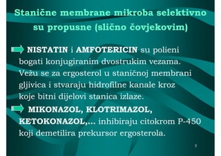 Stanične membrane mikroba selektivno
   su propusne (slično čovjekovim)

   NISTATIN i AMFOTERICIN su polieni
bogati konjugiranim dvostrukim vezama.
Vežu se za ergosterol u staničnoj membrani
gljivica i stvaraju hidrofilne kanale kroz
koje bitni dijelovi stanica izlaze.
  MIKONAZOL, KLOTRIMAZOL,
KETOKONAZOL,… inhibiraju citokrom P-450P-
koji demetilira prekursor ergosterola.
                                             5
 