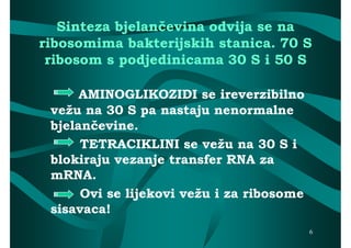 Sinteza bjelančevina odvija se na
ribosomima bakterijskih stanica. 70 S
 ribosom s podjedinicama 30 S i 50 S

      AMINOGLIKOZIDI se ireverzibilno
 vežu na 30 S pa nastaju nenormalne
 bjelančevine.
      TETRACIKLINI se vežu na 30 S i
 blokiraju vezanje transfer RNA za
 mRNA.
      Ovi se lijekovi vežu i za ribosome
 sisavaca!
                                           6
 