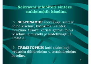Neizravni inhibitori sinteze
       nukleinskih kiselina

 SULFONAMIDI sprečavaju sintezu
                    sprečavaju
folne kiseline, koenzima u sintezi
timidina. Sisavci koriste gotovu folnu
kiselinu, a mikrobi je sintetiziraju iz
PABA-
PABA-e.

 TRIMETOPRIM koči enzim koji
                    koči
reducira dihidrofolnu u tetrahidrofolnu
kiselinu.
                                          9
 