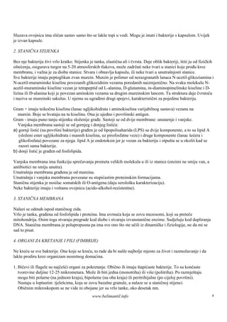Sluzava ovojnica ima sličan sastav samo što se lakše topi u vodi. Mogu je imati i bakterije s kapsulom. Uvijek
je izvan kapsule.

2. STANIČNA STIJENKA

Bez nje bakterija živi vrlo kratko. Stijenka je tanka, elastična ali i čvrsta. Daje oblik bakteriji, štiti ju od fizičkih
oštećenja, osigurava turgor na 5-20 atmosferskih tlakova, može zadržati neke tvari u stanici koje prođu kroz
membranu, i važna je za diobu stanice. Stvara i obnavlja kapsulu, ili neke tvari u unutraš    njosti stanice.
Sve bakterije imaju peptoglikan zvan murein. Murein je polimer od nerazgranatih lanaca N-acetil-glikoziamina i
N-acetil-muraminske kiseline povezanih glikozidnim vezama poredanih naizmjenično. Na svaku molekulu N-
acetil-muraminske kiseline vezan je tetrapeptid od L-alanina, D-glutamina, m-diaminopimelinske kiseline i D-
lizina ili D-alanina koji je povezan aminskim vezama sa drugim mureinskim lancem. Ta struktura daje čvrstoću
i naziva se mureinski sakulus. U njemu su ugrađeni drugi spojevi, karakteristični za pojedinu bakteriju.

Gram + imaju teikočnu kiselinu (lanac ugljikohidrata i aminokiselina varijabilnog sastava) vezanu na
  murein. Boje se hvataju na tu kiselinu. Ona je ujedno i površ   inski antigen.
Gram - imaju puno tanju stijenku složenije građe. Sastoji se od dvije membrane: unutarnje i vanjske.
  Vanjska membrana sastoji se od gornjeg i donjeg listića:
a) gornji listić (na površini bakterije) građen je od lipopolisaharida (LPS) sa dvije komponente, a to su lipid A
   (složeni ester ugljikohidrata i masnih kiselina, uz pirofosfatne veze) i druge komponente (lanac šećera i
   glikofosfata) povezane za njega. lipid A je endotoksin jer je vezan za bakteriju i otpuš se u okoliškad se
                                                                                           ta
   razori sama bakterije.
b) donji listić je građen od fosfolipida.

Vanjska membrana ima funkciju sprečavanja prometa velikih molekula u ili iz stanice (enzimi ne smiju van, a
antibiotici ne smiju unutra).
Unutrašnja membrana građena je od mureina.
Unutrašnja i vanjska membrana povezane su stupićastim proteinskim formacijama.
Stanična stijenka je nosilac somatskih ili O-antigena (daju serološ karakterizaciju).
                                                                   ku
Neke bakterije imaju i voš tanu ovojnicu (acido-alkohol-rezistentne).

3. STANIČNA MEMBRANA

Nalazi se odmah ispod staničnog zida.
Vrlo je tanka, građena od fosfolipida i proteina. Ima uvrnuća koja se zovu mezosomi, koji su preteče
mitohondrija. Osim toga stvaraju pregrade kod diobe i stvaraju izvanstanične enzime. Sudjeluju kod dupliranja
DNA. Stanična membrana je polupropusna pa ima sve ono što ste učili iz dinamičke i fiziologije, ne da mi se
sad to pisat.

4. ORGANI ZA KRETANJE I PILI (FIMBRIJE)

Ne kreću se sve bakterije. One koje se kreću, to rade da bi našle najbolje mjesto za život i razmožavanje i da
lakše prodiru kroz organizam nesretnog domaćina.

1. Bičevi ili flagele su najčešći organi za pokretanje. Obično ih imaju štapićaste bakterije. To su končaste
   tvorevine duljine 12-25 mikrometara. Može ih biti jedna (monotriha) ili viš (politriha). Po razmješ
                                                                                 e                         taju
   mogu biti polarne (na jednom kraju), bipolarne (na oba kraja) ili peritrihijalne (po cijeloj površini).
   Nastaju u loptastim tjeleš  cima, koja se zovu bazalne granule, a nalaze se u staničnoj stijenci.
   Običnim mikroskopom se ne vide ni obojane jer su vrlo tanke, oko desetak nm.
                                               www.belimantil.info                                                     4
 