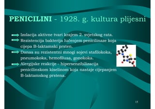 PENICILINI - 1928. g. kultura plijesni

   Izolacija aktivne tvari krajem 2. svjetskog rata.
   Rezistencija bakterija lučenjem penicilinaze koja
   cijepa B-laktamski prsten.
          B-
   Danas su rezistentni mnogi sojevi stafilokoka,
   pneumokoka, hemofilusa, gonokoka.
   Alergijske reakcije - hipersenzibilizacija
   penicilinskom kiselinom koja nastaje cijepanjem
   B-laktamskog prstena.




                                                       15
 