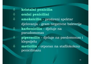    kristalni penicilin
   oralni penicilini
   amoksicilin - prošireni spektar
    djelovanja - gram negativne bakterije
   karbenicilin - djeluje na
    pseudomonas
   piperacilin - djeluje na psedomonas i
    klepsijelu
   meticilin - otporan na stafilokoknu
    penicilinazu

                                      16
 