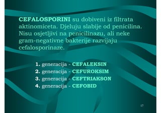 CEFALOSPORINI su dobiveni iz filtrata
aktinomiceta. Djeluju slabije od penicilina.
Nisu osjetljivi na penicilinazu, ali neke
gram-negativne bakterije razvijaju
gram-
cefalosporinaze.

     1.   generacija   -   CEFALEKSIN
     2.   generacija   -   CEFUROKSIM
     3.   generacija   -   CEFTRIAKSON
     4.   generacija   -   CEFOBID


                                           17
 