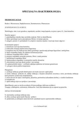 SPECIJALNA BAKTERIOLOGIJA


MICROCOCCACEAE

Rodovi: Micrococcus, Staphylococcus, Stomatococcus, Planococcus

STAPHYLOCOCCUS AUREUS

Morfologija: sitni, tvore grozdove, nepokretni, aerobni, imaju kapsulu, ne prave spore, G+, beta-hemoliza.

Stanični spojevi:
1. peptidoglikan stijenke daje serološ reakciju. Služi za identifikaciju.
                                      ku
2. faktor gomilanja izaziva precipitaciju fibrina i stvaranje apscesa.
3. antigeni: protein A i polisaharid A su dijelovi stanične stijenke i izazivaju imuni odgovor.

Izvanstanični spojevi:
1. hemolizini izazivaju beta hemolizu
2. leukocidin smanjuje djelotvornost fagocitoze
3. koagulaza ima istu funkciju kao faktor gomilanja i sprečavanje pristupa fagocitima i antitijelima
4. lipaza razgrađuje lipide, što olakšava kolonizaciju kože
5. nukleaze razgrađuju DNA i RNA
6. proteaze razgrađuju serumske proteine, fibrin i ostale proteine
7. stafilokinaza razgrađuje fibrin
8. hijaluronidaza razgrađuje izvanstanični matriks domaćina
9. enterotoksini izazivaju akutni proljev i povraćanje
10. epidermolitički toksin = exfoliatin odjeljuje epidermu od stratum granulosum
11. pirogeni toksin podižu temperaturu

Patogeneza:
1. uzrokuje infekcije gornjih dišnih puteva ali može izazvati i upalu pluća
2. kožne infekcije: potkožni čir, dublja infekcija s brojnim drenažnim otvorima u koži, površ    inska infekcija
kože primarno uzrokovana streptokokima.
3. može dovesti do sepse i meningitisa, pleuritisa, peritonitisa (sekundarna žariš s visokim letalitetom
                                                                                  ta),
4. konjuktivitis
5. upala tankog crijeva uz proljeve i povraćanje.

Identifikacija: gnoj se stavlja na tekuću ili krutu podlogu, dobivaju se plakovi.
Terapija: cefalosporin, eritromicin, kloksacilin. Luče beta-laktamazu pa su otporni na penicilin.

OSTALI STAFILOKOKI

S. intermedius uzrokuje infekcije rana.
S. albus uzorkuje upalu lojnih žlijezda - prištevi.
S. epidermidis je uobičajeni stanovnik kože i ponekad izazove oportunistčke infekcije.



                                             www.belimantil.info                                              1
 