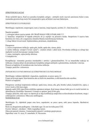 STREPTOCOCCACEAE

30-ak različitih tipova. Kod ove porodice kompleks antigen - antitijelo može izazvati autoimonu bolest zvanu
reumatska groznica koja može biti neusporedivo gora od bolesti izazvane bakterijom.

STREPTOCOCCUS PYOGENES

Morfologija: nepokretni, nesporogeni, rastu u lancima, imaju kapsulu, aerobni, G+, beta-hemolizu.

Stanični produkti:
1. eritrogeni toksin izaziva šarlah. ON TRAŽI MALO VIŠ O Š    E    ARLAHU!!!!!
2. hemoliza: streptolizin O napada eritrocite ali je osjetljiv na prisustvo kisika. Streptolizin S izaziva beta
hemolizu (in vitro), ali u organizmu stimulira blastnu transformaciju limfocita.
3. drugi faktori invazivnosti: hijaluronidaza, proteinaza, streptokinaza.

Patogeneza:
1. izaziva respiratorne infekcije: upala grla, šarlah, upala uha, sinusa, pluća
2. kožne infekcije: erizipel ("crveni vjetar") - izraženi eritem i edem kože. Površinska infekcija se očituje kao
mjehurići na koži koji pucaju i nastaju kraste.
3. sepsa, meningitis, sepsa poslije abortusa
4. konjuktivitis.

Komplikacije: reumatska groznica (miokarditis i artritis) i glomerulonefritis. To su imunološ reakcije na
                                                                                                 ke
infekciju u kojima dolazi do precipitacije kompleksa antigen-antitijelo u glomerulima, miokardu i sinoviju.
Prenosi se kapljično ili kontaktom ako ima kožnu infekciju.
Terapija: penicilin i eritromicin.

DYPLOCOCCUS PNEUMONIAE ILI STREPTOCOCCUS PNEUMONIAE

Morfologija: izduljeni diplokoki s kapsulom, nepokretni, ne prave spore, G+
Uzgoj na krvnom agaru: beta-hemoliza ako se kultivira anaerobno, a alfa-hemoliza ako aerobno.
Prenosi se kapljično.

Patogeneza: uzrokuje respiratorne infekcije: upala nosa, sinusa, uha, grla, bronha i pluća, konjuktivitis, sepsa, a
iz krvi može u bilo koji organ.
Kapsula sadrži SSS (specifična solubilna supstanca) antigen. Kod imune obrane bubri pa se to može koristiti za
identifikaciju (Neufeldov fenomen). Uzimaju se sputum, gnoj ili bris grla.
Terapija: penicilin, neki sojevi su otporni pa se daje kombinacija ampicilina sa klavulonskom kiselinom, mogu i
cefalosporini i eritromicin. Obavezno antibiogram.
NEISSERIACEAE

Morfologija: G-, diplokoki poput zrna kave, nepokretni, ne prave spore, neki prave kapsulu, fakultativni
anaerobi.
Rastu na obogaćenim podlogama - čokoladni agar. Za rast im treba puno CO2.
Enzimi: laktaza+, oksidaza+. Slabo razgrađuju šećere.
Obavezni paraziti sluznica. Unutarstanični paraziti i uzrokuju gnojni proces.
Saprofitne vrste: N. sicca, N. catarrhalis, N. flavescens.


                                             www.belimantil.info                                                 2
 