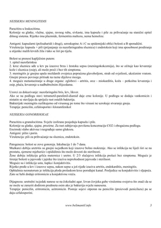 NEISSERIA MENINGITIDIS

Parazitira u leukocitima.
Kolonije su glatke, vlažne, sjajne, ravnog ruba, sivkaste, ima kapsulu i pile za prihvaćanje na stanični epitel
diš sistema. Rijetko ima plazmide, fermentira maltozu, nema hemolize.
   nog

Antigeni: kapsularni (polisaharidi i drugi), seroskupine A i C su epidemijski oblici bolesti a B sporadični.
Virulencija: kapsula + pili (prijanjanje za nazofaringealnu sluznicu) i endotoksin koji ima sposobnost prodiranja
u stijenke malih krvnih žila i tako se š po tijelu.
                                        iri

Bolest se prenosi kapljičnim putem:
1. epitel nazofarinksa
2. kroz sluznicu uđe u krv pa izazove brzu i žestoku sepsu (meningokokcemija), što se očituje kao krvarenje
kože i sluznica (osip), ali može proći i bez tih simptoma.
3. meningitis je gnojna upala moždanih ovojnica popraćena glavoboljom, strah od svjetlosti, ukočenim vratom.
Gnojni proces povisuje pritisak na razne dijelove mozga.
4. moguće metastaziranje u druge organe: zglobovi - artritis, srce - miokarditis, koža – potkožna krvarenja i
osip, pluća, krvarenje u nadbubrežnim žlijezdama.

Uzorci za dokazivanje: nazofaringalni bris, krv, likvor.
Ako se na podlogu stavi tetrametil-parafenil-diamid daje crne kolonije. U podlogu se dodaju vankomicin i
nistatin se stavljaju da spriječe rast ostalih bakterija.
Bakterijski meningitis razlikujemo od virusnog po tome š virusni ne uzrokuje stvaranje gnoja.
                                                          to
Terapija: penicilin, cefalosporini i kloramfenikol

NEISSERIA GONORRHOEAE

Parazitira u granulocitima. Svježe izolirane posjeduju kapsulu i pile.
Kolonije su glatke, sjajne, prozirne. Za rast zahtjevaju povišenu koncetraciju CO2 i obogaćenu podlogu.
Enzimski slabo aktivna i razgrađuje samo glukozu.
Antigeni: pilin i porin.
Virulencija: pili za prihvaćanje na sluznicu, endotoksin.

Patogeneza: bolest se zove gonoreja. Inkubacija 1 do 7 dana.
Muškarci dobiju uretritis sa gnojni iscjedkom koji izazove bolno mokrenje. Ako se infekcija ne liječi širi se na
prostatu, sjemene mjehuriće i epididimis što može dovesti do sterilnosti.
Žene dobiju infekciju grlića maternice i uretre. U 2/3 slučajeva infekcija prolazi bez simptoma. Moguće je
širenje bolesti u jajovode i jajnike š izaziva neprohodnost jajovoda i sterilnost.
                                      to
Moguće su i infekcije usta, šupka i konjuktivitis.
Rijetko pređe u krv i izazove sepsu, nakon sepse a još rijeđe izaziva artritis, endokarditis, meningitis.
Ophtalmia neonatorum je infekcija ploda prolaskom kroz porođajni kanal. Posljedice su konjuktivitis i sljepoća.
Zato se bebi dodaje eritromicin u konjuktivnu vreću.

Dijagnoza: uretralni iscjedak nanese se na čokoladni agar. Izvan čovjeka gube virulentna svojstva što znači da se
ne može se zaraziti dodirom predmeta osim ako je bakterija svježe nanesena.
Terapija: penicilin, eritromicin, azitromicin. Postoje sojevi otporan na penicilin (proizvodi penicilazu) pa se
daju cefalosporini.


                                            www.belimantil.info                                                3
 