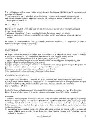 Sva 3 oblika mogu preći u sepsu: vrućica, proljev, infekcija drugih tkiva. Ukoliko se razvije meningitis, smrt
nastupa u nekoliko sati.
Važna je zaš veterinara i svima koji rade sa životinjama cjepivom (soj bez kapsule ali ima antigene).
             tita
Dokazivanje: termoprecipitacija (Ascolijeva reakcija). Ako se uzgaja u bojunu, na površ je tvrda kožica.
                                                                                       ini
Terapija: penicilin, tetraciklin.

OSTALI BACILUSI

B.cereus je čest uzročnik bolesti u čovjeka: trovanje hranom, može izazvati sepsu, meningitis, upala oka.
2 vrste trovanja hranom:
1. s kratkom inkubacijom (1-6 sati): termostabilni toksin, abdominalni grčevi i povraćanje.
2. s dugom inkubacijom (8-16 sati): termolabilni enterotoksin aktivira adenil-ciklazu, izlučivanje tekućine i
   proljev.

B. suptilis, B. stretotermiphilis služe za kontrolu sterilizacije autoklava.         B. megaterium je česta u
fermentacijskim procesima (kiseljenje zelja).


CLOSTRIDUM

G+ štapići, prave spore, anaerobi, posjeduju peritrihijalne bičeve pa su jako pokretni, nema kaspulu. Iznimka je
C. perfringens jer nema bičeve a ima kapsulu. Spore su jako otporne i podnose kuhanje satima.
Metabolički aktivne: postoje saharolitične (C. perfringens) i proteolitične (C. tetani).
Većina je saprofitna, manji broj izaziva bolest. Ima ih u zemlji, vodama, crijevima životinja i u biljkama.
Egzogeni patogeni su uzročnici infekcije, dolaze izvana.
Endogeni patogeni su nesporogeni anaerobi su dio normalne flore i mogu postati patogeni. Patogenost im
poraste u sinergizmu s fakultativnim anaerobnim koji potroš kisik u tkivu.
                                                              i
Patogenost se sastoji od egzotoksina koji se razlikuje od vrste do vrste.
Osim toga ima i ovih enzima: lecitinaza, kolagenaza, hijaluronidaza.

CLOSTRIDIUM PERFRINGENS

Morfologija: kratki debeli bacili s kapsulom, bez bičeva, često su u paru. Spore su smješ tene supterminalno.
Kolonije: raste u rasponu od 18 do 46 stupnjeva te se kultivacijom miješ flore na 45 stupnjeva može izdvojiti
                                                                          ane
od ostalih bakterija uz pH 7. Proizvodi kiselinu i plin vodik. Pokazuje hemolizu alfa i beta vrste.
Ima tipove kolonija od A do E.

Enzimi: lecitinaza uniš  tava membrane, kolagenaza i hijaluronidaza za razaranje vezivnog tkiva, hemolizin.
Otrovi: 5 vrsta (alfa, beta, gama, delta, theta) i svi su nekrotični, neki i hemolitični i jedan enterotoksin.

Patogeneza:
1. uzročnik plinske gangrene (klostridijska nekroza) je nekrotizirajuća upala koja se naglo širi iz područja
tkivnog oštećenja u susjedno vezivo i mišiće. Bolest nastaje zagađivanjem tkivne ozljede. Veliku ulogu igraju
aerobi koji potroš kisik te pomažu razvoj anaerobne infekcije. Tkivo se raspada(mjehurići plina), koža je plava,
                   e
ljubičasta, nema osjeta i na dodir šušti pa se bolest zove i šuštavac. Ako dođe do sepse, nastaje hemoliza,
tahikardija, š smrt.
              ok,
2. gangrenozne nekroze nakon operativnih zahvata: ako nakon abortusa ako ostane posteljica u maternici
    nastaje infekcija, sepsa: hemoliza dovede do anemije, žutica, zatajenje bubrega, smrt. Gangrena u kirurgiji
    crijeva i žučnih putova.
                                             www.belimantil.info                                                 5
 