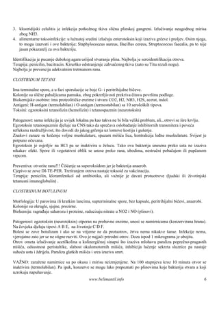 3. klostridijski celulitis je infekcija potkožnog tkiva slična plinskoj gangreni. Izlučivanje neugodnog mirisa
   zbog NH3.
4. alimentarne toksoinfekcije: u lužnatoj sredini izlučuju enterotoksin koji izaziva grčeve i proljev. Osim njega,
   to mogu izazvati i ove bakterije: Staphylococcus aureus, Bacillus cereus, Streptococcus faecalis, pa to nije
   jasan pokazatelj za ovu bakteriju.

Identifikacija je pucanje dubokog agara uslijed stvaranja plina. Najbolja je seroidentifikacija otrova.
Terapija: penicilin, bacitracin. Kirurško odstranjenje zahvaćenog tkiva (zato su Titu rezali nogu).
Najbolja je prevencija adekvatnim tretmanom rana.

CLOSTRIDUM TETANI

Ima terminalne spore, a u fazi sporulacije se boje G- i peritrihijalne bičeve.
Kolonije su slične pahuljicama pamuka, zbog pokretljivosti prekriva čitavu površinu podloge.
Biokemijske osobine: ima proteolitičke enzime i stvara CO2, H2, NH3, H2S, acetat, indol.
Antigeni: H-antigen (termolabilan) i O-antigen (termostabilan) sa 10 serološ tipova.
                                                                               kih
Toksini: egzotoksini tetanolizin (hemolizin) i tetanospazmin (neurotoksin)

Patogenost: sama infekcija je uvijek lokalna pa kao takva ne bi bila veliki problem, ali...otrovi se š krvlju.
                                                                                                      ire
Egzotoksin tetanospazmin djeluje na CNS tako da sprečava oslobađanje inhibitornih transmitera i poveća
refleksnu razdražljivost, što dovodi do jakog grčenja uz lomove kostiju i guš enje.
Znakovi zaraze su kočenje voljne muskulature, spazam mišića lica, kontrakcija leđne muskulature. Svijest je
potpuno očuvana.
Egzotoksin je osjetljiv na HCl pa se inaktivira u želucu. Tako ova bakterija unesena preko usta ne izaziva
nikakav efekt. Spore ili vegetativni oblik se unose preko rana, ubodima, nestručni pobačajem ili pupčanom
vrpcom.

Preventiva: otvorite ranu!!! Čišćenje sa superoksidom jer je bakterija anaerob.
Cjepivo se zove DI-TE-PER. Tretiranjem otrova nastaje toksoid za vakcinaciju.
Terapija: penicilin, kloramfenikol od antibiotika, ali važnije je davati protuotrove (ljudski ili životinjski
tetanusni imunoglobulin) .

CLOSTRIDIUM BOTULINUM

Morfologija: U parovima ili kratkim lancima, supterminalne spore, bez kapsule, peritrihijalni bičevi, anaerobi.
Kolonije su okrugle, sjajne, prozirne.
Biokemija: ragrađuje saharozu i proteine, reduciraju nitrate u NO2 i NO (plinovi).

Patogenost: egzotoksin (neurotoksin) otporan na probavne enzime, unosi se namirnicama (konzervirana hrana).
Na čovjeka djeluju tipovi A B E, na životinje C D F.
Bolest se zove botulizam i ako se na vrijeme ne da protuotrov, žrtva nema nikakve š          anse. Infekcije nema,
vjerojatno zato jer se ne stigne razviti. Ovo je najjači prirodni otrov. Doza ispod 1 mikrograma je ubojita.
Otrov ometa izlučivanje acetilkolina u kolinergičnoj sinapsi što izaziva mlohavu paralizu poprečno-prugastih
mišića, odsustnost peristaltike, slabost okulomotornih mišića, inhibicija lučenje sekreta sluznice pa nastaje
suhoća usta i ždrijela. Paraliza glatkih mišića i srca izaziva smrt.

VAŽNO: zaražene namirnice su po okusu i mirisu neizmjenjene. Na 100 stupnjeva kroz 10 minuta otvor se
inaktivira (termolabilan). Pa ipak, konzerve se mogu lako prepoznati po plinovima koje bakterija stvara a koji
uzrokuju napuhavanje.
                                             www.belimantil.info                                                  6
 