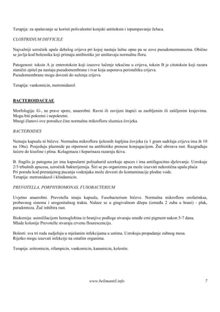 Terapija: za spašavanje se koristi polivalentni konjski antitoksin i ispumpavanje želuca.

CLOSTRIDIUM DIFFICILE

Najvažniji uzročnik upale debelog crijeva pri kojoj nastaju lažne opne pa se zove pseudomemranozna. Obično
se javlja kod bolesnika koji primaju antibiotike jer uništavaju normalnu floru.

Patogenost: toksin A je enterotoksin koji izazove lučenje tekućine u crijeva, toksin B je citotoksin koji razara
stanični epitel pa nastaju pseudomembrane i tvar koja usporava peristaltiku crijeva.
Pseudomembrane mogu dovesti do suženja crijeva.

Terapija: vankomicin, metronidazol.


BACTEROIDACEAE

Morfologija: G-, ne prave spore, anaerobni. Ravni ili zavijeni štapići sa zaobljenim ili zašiljenim krajevima.
Mogu biti pokretni i nepokretni.
Mnogi članovi ove porodice čine normalnu mikrofloru sluznica čovjeka.

BACTEROIDES

Nemaju kapsulu ni bičeve. Normalna mikroflora tjelesnih šupljina čovjeka (u 1 gram sadržaja crijeva ima ih 10
na 10tu). Posjeduju plazmide pa otpornost na antibiotike prenose konjugacijom. Žuč ubrzava rast. Razgrađuju
šećere do kiseline i plina. Kolagenaza i heparinaza razaraju tkiva.

B. fragilis je patogena jer ima kapsularni polisaharid uzorkuje apsces i ima antifagocitno djelovanje. Uzrokuje
2/3 trbušnih apscesa, uzročnik bakterijemija. Širi se po organizmu pa može izazvati nekrotična upala pluća
Pri porodu kod preranjenog pucanja vodenjaka može dovesti do kontaminacije plodne vode.
Terapija: metronidazol i klindamicin.

PREVOTELLA, PORPHYROMONAS, FUSOBACTERIUM

Uvjetno anaerobni. Prevotella imaju kapsulu, Fusobacterium bičeve. Normalna mikroflora orofarinksa,
probavnog sistema i urogenitalnog trakta. Nalaze se u gingivalnom džepu (između 2 zuba u hrani) - plak,
paradontoza. Žuč inhibira rast.

Biokemija: asimililacijom hemoglobina iz hranjive podloge stvaraju smeđe crni pigment nakon 5-7 dana.
Mlade kolonije Prevotelle stvaraju crvenu flourescenciju.

Bolesti: sva tri roda sudjeluju u mješanim infekcijama u ustima. Uzrokuju propadanje zubnog mesa.
Rijetko mogu izazvati infekcije na ostalim organima.

Terapija: eritromicin, rifampicin, vankomicin, kanamicin, kolestin.




                                            www.belimantil.info                                               7
 