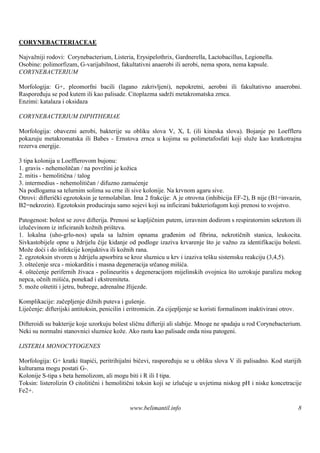 CORYNEBACTERIACEAE

Najvažniji rodovi: Corynebacterium, Listeria, Erysipelothrix, Gardnerella, Lactobacillus, Legionella.
Osobine: polimorfizam, G-varijabilnost, fakultativni anaerobi ili aerobi, nema spora, nema kapsule.
CORYNEBACTERIUM

Morfologija: G+, pleomorfni bacili (lagano zakrivljeni), nepokretni, aerobni ili fakultativno anaerobni.
Raspoređuju se pod kutem ili kao palisade. Citoplazma sadrži metakromatska zrnca.
Enzimi: katalaza i oksidaza

CORYNEBACTERIUM DIPHTHERIAE

Morfologija: obavezni aerobi, bakterije su obliku slova V, X, L (ili kineska slova). Bojanje po Loeffleru
pokazuju metakromatska ili Babes - Ernstova zrnca u kojima su polimetafosfati koji služe kao kratkotrajna
rezerva energije.

3 tipa kolonija u Loefflerovom bujonu:
1. gravis - nehemolitčan / na povržini je kožica
2. mitis - hemolitična / talog
3. intermedius - nehemolitičan / difuzno zamućenje
Na podlogama sa telurnim solima su crne ili sive kolonije. Na krvnom agaru sive.
Otrovi: difterički egzotoksin je termolabilan. Ima 2 frakcije: A je otrovna (inhibicija EF-2), B nije (B1=invazin,
B2=nekrozin). Egzotoksin produciraju samo sojevi koji su inficirani bakteriofagom koji prenosi to svojstvo.

Patogenost: bolest se zove difterija. Prenosi se kapljičnim putem, izravnim dodirom s respiratornim sekretom ili
izlučevinom iz inficiranih kožnih prišteva.
1. lokalna (uho-grlo-nos) upala sa lažnim opnama građenim od fibrina, nekrotičnih stanica, leukocita.
Sivkastobijele opne u ždrijelu čije kidanje od podloge izaziva krvarenje što je važno za identifikaciju bolesti.
Može doći i do infekcije konjuktiva ili kožnih rana.
2. egzotoksin stvoren u ždrijelu apsorbira se kroz sluznicu u krv i izaziva teš sistemsku reakciju (3,4,5).
                                                                               ku
3. oštećenje srca - miokarditis i masna degeneracija srčanog mišića.
4. oštećenje perifernih živaca - polineuritis s degeneracijom mijelinskih ovojnica š uzrokuje paralizu mekog
                                                                                     to
nepca, očnih mišića, ponekad i ekstremiteta.
5. može oš tetiti i jetru, bubrege, adrenalne žlijezde.

Komplikacije: začepljenje dižnih puteva i gušenje.
Liječenje: difterijski antitoksin, penicilin i eritromicin. Za cijepljenje se koristi formalinom inaktivirani otrov.

Difteroidi su bakterije koje uzorkuju bolest sličnu difteriji ali slabije. Mnoge ne spadaju u rod Corynebacterium.
Neki su normalni stanovnici sluznice kože. Ako rastu kao palisade onda nisu patogeni.

LISTERIA MONOCYTOGENES

Morfologija: G+ kratki štapići, peritrihijalni bičevi, raspoređuju se u obliku slova V ili palisadno. Kod starijih
kulturama mogu postati G-.
Kolonije S-tipa s beta hemolizom, ali mogu biti i R ili I tipa.
Toksin: listerolizin O citolitični i hemolitični toksin koji se izlučuje u uvjetima niskog pH i niske koncetracije
Fe2+.

                                              www.belimantil.info                                                      8
 