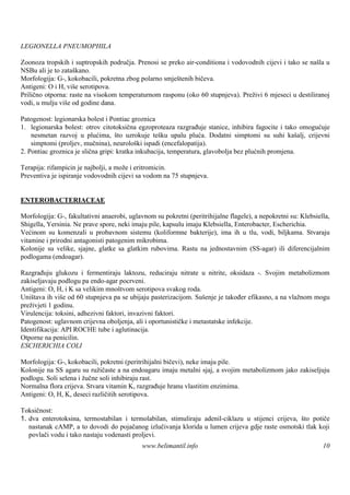 LEGIONELLA PNEUMOPHILA

Zoonoza tropskih i suptropskih područja. Prenosi se preko air-conditiona i vodovodnih cijevi i tako se naš u
                                                                                                          la
NSBu ali je to zataškano.
Morfologija: G-, kokobacili, pokretna zbog polarno smještenih bičeva.
Antigeni: O i H, viš serotipova.
                    e
Prilično otporna: raste na visokom temperaturnom rasponu (oko 60 stupnjeva). Preživi 6 mjeseci u destiliranoj
vodi, u mulju viš od godine dana.
                 e

Patogenost: legionarska bolest i Pontiac groznica
1. legionarska bolest: otrov citotoksična egzoproteaza razgrađuje stanice, inhibira fagocite i tako omogućuje
    nesmetan razvoj u plućima, što uzrokuje tešku upalu pluća. Dodatni simptomi su suhi kašalj, crijevni
    simptomi (proljev, mučnina), neurološki ispadi (encefalopatija).
2. Pontiac groznica je slična gripi: kratka inkubacija, temperatura, glavobolja bez plućnih promjena.

Terapija: rifampicin je najbolji, a može i eritromicin.
Preventiva je ispiranje vodovodnih cijevi sa vodom na 75 stupnjeva.


ENTEROBACTERIACEAE

Morfologija: G-, fakultativni anaerobi, uglavnom su pokretni (peritrihijalne flagele), a nepokretni su: Klebsiella,
Shigella, Yersinia. Ne prave spore, neki imaju pile, kapsulu imaju Klebsiella, Enterobacter, Escherichia.
Većinom su komenzali u probavnom sistemu (koliformne bakterije), ima ih u tlu, vodi, biljkama. Stvaraju
vitamine i prirodni antagonisti patogenim mikrobima.
Kolonije su velike, sjajne, glatke sa glatkim rubovima. Rastu na jednostavnim (SS-agar) ili diferencijalnim
podlogama (endoagar).

Razgrađuju glukozu i fermentiraju laktozu, reduciraju nitrate u nitrite, oksidaza -. Svojim metabolizmom
zakiseljavaju podlogu pa endo-agar pocrveni.
Antigeni: O, H, i K sa velikim mnoš  tvom serotipova svakog roda.
Uniš tava ih viš od 60 stupnjeva pa se ubijaju pasterizacijom. Suš
                e                                                   enje je također efikasno, a na vlažnom mogu
preživjeti 1 godinu.
Virulencija: toksini, adhezivni faktori, invazivni faktori.
Patogenost: uglavnom crijevna oboljenja, ali i oportunističke i metastatske infekcije.
Identifikacija: API ROCHE tube i aglutinacija.
Otporne na penicilin.
ESCHERICHIA COLI

Morfologija: G-, kokobacili, pokretni (peritrihijalni bičevi), neke imaju pile.
Kolonije na SS agaru su ružičaste a na endoagaru imaju metalni sjaj, a svojim metabolizmom jako zakiseljuju
podlogu. Soli selena i žučne soli inhibiraju rast.
Normalna flora crijeva. Stvara vitamin K, razgrađuje hranu vlastitim enzimima.
Antigeni: O, H, K, deseci različitih serotipova.

Toksičnost:
1. dva enterotoksina, termostabilan i termolabilan, stimuliraju adenil-ciklazu u stijenci crijeva, š potiče
                                                                                                    to
   nastanak cAMP, a to dovodi do pojačanog izlučivanja klorida u lumen crijeva gdje raste osmotski tlak koji
   povlači vodu i tako nastaju vodenasti proljevi.
                                             www.belimantil.info                                                10
 