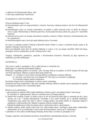 2. adhezivni ili kolonizacijski faktor - pile
3. neki sojevi produciraju i hemolizine

Za patogenost je važan broj bakterija.

Crijevna oboljenja imaju 3 vrste:
a) enterotoksigeni sojevi ne mogu prodrijeti u sluznicu. Izazivaju vodenaste proljeve, bez krvi ili inflamatornih
   stanica.
b) enteropatogeni sojevi ne stvaraju enterotoksin, ali prodiru u epitel crijevnih resica, te dolazi do nekroza,
   čireva i upala. Manifestiraju se trbušnim grčevima, čestim proljevima koji sadrže sluz, gnoj, krv i neutrofilne
   leukocite.
c) enteroinvazivni sojevi ne stvaraju enterotoksin i prodiru u sluznicu. Proljev sličan kao i kod dizenterije (sluz,
   krv, granulociti).
d) enterohemoragični sojevi izazivaju upalu debelog crijeva i krvarenje.

Svi sojevi su najčešći uzočnici infekcija mokraćnih kanala. Prelazi iz crijeva u mokraćne kanale, penje se do
mjehura i bubrega. Češće kod žena.
Kod novorođenčadi može doći do prodora bakterija iz crijeva u krv pa nastaje specifični oblik koli-sepsa,
meningitis, artritis, endokarditis, pa čak i infekcije kože i rana.

Terapija: cefalosporin, gentamicin, ampicilin s klavulonskom kiselinom. Plazmidi joj daju otpornost na
antibiotike, pa treba antibiogram.

SALMONELLA

Viš vrsta: S. typhi, S. paratyphi A i B, S. typhi-murium, S. enteritidis i dr.
    e
Morfologija: G-, pokretni (peritrihijalne flagele).
Biokemija: razgrađuju glukozu na kiselinu i plin. Stvaraju H2S pa na podlozi sa FeCl3 nastaje FeS koji daje
crnu boju kolonijama. Otporne su prema djelovanju žučnih soli.
Antigeni: O - serotipovi A do F potiču stvaranje IgH što je indikacija za akutnu infekciju.
          H - ima dvije vrste bičeva pa i dva antigena H1 i H2, prije su se koristili za cijepljenje
          Vi (virulentni antigen) sprečava fagocitozu.
Površ inski antigeni služe za prijanjanje na stanicu i protiv makrofaga.
Endotoksin povisuje temperaturu i daje opće značajke infekcije (slabost), također izaziva popustljivost kapilara
što omogućava prodor u krv i metastatske upale.

Bolesti se zovu salmoneloze.
1. gastroenteritis je najčešći oblik, kratka inkubacija, mučnina, grčevi, povraćanje proljev. Izazivaju ga
   S. enteriditis, S. typhimmurium. Riječ je o unošenju otrova ili blagoj infekciji.
2. trbušni tifus uzorkuje S.typhi. Iz stanica crijeva se širi do Peyerovih ploča gdje se razmnaža pa ide u jetru,
   slezenu, pa u krv i nastane bakterijemija. Uzročnike u krvi uništi imunitet, pa se oslobodi endotoksin.
   Temperatura raste, putem žući ulazi u crijevo i nastaju proljevi, krvarenja (obično se izmjenjuju napetost i
   opstipacija s teškim proljevom). Moguće su gnojne infekcije mnogih organa.
   Najčešća komplikacija je obilno krvarenje crijeva i perforacija crijeva s peritonitisom.
3. septički sindrom: preko epitela crijeva idu u krv gdje nastaje sepsa i meningitis, upala pluća, endokarditis,
   pijelonefritis, ali se ne razmnažaju u crijevu tako da nema proljeva. Izaziva ga S. choleraesius.
4. paratifusi A i B su lakša i kratkotrajnija oboljenja slična tifusu. Uzročnici S, paratyphi A i B.

Terapija: ampicilin s klavulonskom kiselinom, kloramfenikol, nadomještanje tekućine i minerala.
                                                www.belimantil.info                                              11
 