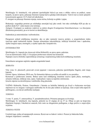 Morfologija: G- kokobacili, vrlo pokretni (peritrihijalni bičevi) pa rastu u obliku valova na podlozi, nema
kaspulu, ne prave spore, pokazuju fenomen rojenja kad se gledaju mikroskopom. Valovit rast se može spriječiti
koncetriranim agarom i 0.1% fenil etil alkoholom.
P. morgani ne pokazuje fenomen rojenja, nema mirisa, kolonije su glatke i sjajne.

Biokemija: razgrađuju proteine pa oslobađaju amonijak koji jako smrdi. Isto tako oslobađaju H2S pa ako se
podlozi doda Fe3+ onda imamo crne kolonije.
Antigeni: O-antigeni su unakrsno reaktivni sa nekim drugim O-antigenima Enterobacteriacea i sa rikecijama
(Rickettsia prowazeki), pa se to koristi za identifikaciju.

Endotoksin je enterotoksičan i nefrotoksičan.

Patogenost uslijed oslabljenog imuniteta: ako se jako namnože izazovu proljev, u urogenitalnom traktu
izazivaju upale mokraćnih kanala. Nastaju alimentarne toksoinfekcije, infekcije kroničnih rana i opekotina,
rijetko moguća sepsa, meningitis, a rijetko upala uha i konjuktivitis.

ENTEROBACTER

Morfologija: G-, kapsula (po sluzavosti sličan Klebsielli), ne prave spore, pokretan.
Čest na namirnicama i bilju. U čovječjem probavnom sistemu kao komenzal.
Najčepće izaziva bolničke superinfekcije urinarnog i respiratornog trakta kod oslabljenog imuniteta.

Enterobacter aerogenes najčešće napada urogenitalni kanal.

SERRATIA

Viš vrsta: G- pleomorfi, proizvodi crveni pigment i marcesin, pokretna (peritrihijalne flagele), neki imaju
    e
kapsulu.
Enzimi: lipaza, želatinaza, DNA-aza. Ne fermentira laktozu za razliku od ostalih iz ove porodice.
Komenzal u probavnom sistemu. Bolest samo kod oslabljenog imuniteta izaziva upalu pluća, meningitis,
urinarne infekcije, infekcije rana, sepsu. Upala pluća i sepsa su najčešće smrtonosne.
Izrazito otporne na dezinficijense i antibiotike zbog plazmida.

VAŽNO: Klebsiella, Proteus, Enterobacter i Serratia su bolničke bakterije pa živeći u bolnicama razvijaju
otpornost na sve moguće i nemoguće antibiotike što ih čini jako teškim za liječenje. Zato uvijek treba napraviti
antibiogram, a ne davati antibiotike naslijepo.

YERSINIA

3 vrste: Y. pestis, Y. enterocolitica, Y. pseudotuberculosis. Primarno patogene za životinje.
Morfologija: G- kokobacili, ima kapsulu, pokretni na 22 stupnja ali na 37 ne. Oboje se jače na krajevima
(bipolarno bojenje). Fakultativni anaerob, brže raste na obogaćenim podlogama, a dugo prežive u nepovoljim
uvjetima.

YERSINIA PESTIS

Uzočnik kuge, jedna od najopasnijih zoonoza. Rezervoar su štakori i miševi. Prenosi je štakorska buha.
Antigeni: kapsularni i somatski.

                                            www.belimantil.info                                              13
 