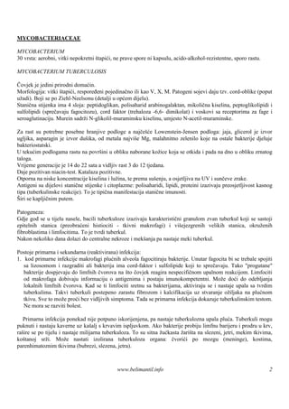 MYCOBACTERIACEAE

MYCOBACTERIUM
30 vrsta: aerobni, vitki nepokretni štapići, ne prave spore ni kapsulu, acido-alkohol-rezistentne, sporo rastu.

MYCOBACTERIUM TUBERCULOSIS

Čovjek je jedini prirodni domaćin.
Morfologija: vitki štapići, respoređeni pojedinačno ili kao V, X, M. Patogeni sojevi daju tzv. cord-oblike (poput
užadi). Boji se po Ziehl-Neelsonu (detalji u općem dijelu).
Stanična stijenka ima 4 sloja: peptidoglikan, polisaharid arabinogalaktan, mikolična kiselina, peptoglikolipidi i
sulfolipidi (sprečavaju fagocitozu), cord faktor (trehaloza -6,6- dimikolat) i voskovi sa receptorima za fage i
seroaglutinaciju. Murein sadrži N-glikolil-muraminsku kiselinu, umjesto N-acetil-muraminske.

Za rast su potrebne posebne hranjive podloge a najčešće Lowenstein-Jensen podloga: jaja, glicerol je izvor
ugljika, asparagin je izvor duš ika, od metala najviš Mg, malahnitno zelenilo koje na ostale bakterije djeluje
                                                      e
bakteriostatski.
U tekućim podlogama rastu na površini u obliku naborane kožice koja se otkida i pada na dno u obliku zrnatog
taloga.
Vrijeme generacije je 14 do 22 sata a vidljiv rast 3 do 12 tjedana.
Daje pozitivan niacin-test. Katalaza pozitivne.
Otporna na niske koncentracije kiselina i lužina, te prema sušenju, a osjetljiva na UV i sunčeve zrake.
Antigeni su dijelovi stanične stijenke i citoplazme: polisaharidi, lipidi, proteini izazivaju preosjetljivost kasnog
tipa (tuberkulinske reakcije). To je tipična manifestacija stanične imunosti.
Širi se kapljičnim putem.

Patogeneza:
Gdje god se u tijelu nasele, bacili tuberkuloze izazivaju karakteristični granulom zvan tuberkul koji se sastoji
epitelnih stanica (preobraćeni histiociti - tkivni makrofagi) i viš      ejezgrenih velikih stanica, okruženih
fibroblastima i limfocitima. To je tvrdi tuberkul.
Nakon nekoliko dana dolazi do centralne nekroze i mekš   anja pa nastaje meki tuberkul.

Postoje primarna i sekundarna (reaktivirana) infekcija:
1. kod primarne infekcije makrofagi plućnih alveola fagocitiraju bakterije. Unutar fagocita bi se trebale spojiti
   sa lizosomom i razgraditi ali bakterija ima cord-faktor i sulfolipide koji to sprečavaju. Tako "progutane"
   bakterije dospjevaju do limfnih čvorova na što čovjek reagira nespecifičnom upalnom reakcijom. Limfociti
   od makrofaga dobivaju informaciju o antigenima i postaju imunokompetentni. Može doći do odebljanja
   lokalnih limfnih čvorova. Kad se ti limfociti sretnu sa bakterijama, aktiviraju se i nastaje upala sa tvrdim
   tuberkulima. Takvi tuberkuli postepeno zarastu fibrozom i kalcifikacija uz stvaranje ožiljaka na plućnom
   tkivu. Sve to može proći bez vidljivih simptoma. Tada se primarna infekcija dokazuje tuberkulinskim testom.
   Ne mora se razviti bolest.

  Primarna infekcija ponekad nije potpuno iskorijenjena, pa nastaje tuberkulozna upala pluća. Tuberkuli mogu
puknuti i nastaju kaverne uz kaš s krvavim ispljuvkom. Ako bakterije probiju limfnu barijeru i prodru u krv,
                                alj
raš se po tijelu i nastaje milijarna tuberkuloza. To su sitna žućkasta žarišta na slezeni, jetri, mekim tkivima,
   ire
koštanoj srži. Može nastati izolirana tuberkuloza organa: čvorići po mozgu (meninge), kostima,
parenhimatoznim tkivima (bubrezi, slezena, jetra).



                                             www.belimantil.info                                                  2
 