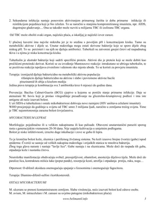 2. Sekundarna infekcija nastaje ponovnim aktiviranjem primarnog žariš iz doba primarne infekcije ili
                                                                            ta
   reinfekcijom pojedinca koji je bio izložen. To se naročito u stanjima kompromitiranog imuniteta, npr. AIDS,
   dugotrajno gladovanje.... Ona se također može razviti u milijarnu TBC ili izoliranu TBC organa.

Od TBC može oboliti svaki organ, najčešće pluća, a iskašljaj je najčešći izvor zaraze.

U plućnoj kaverni ima najviše mikroba jer je to sredina s povoljim pH i koncetracijom kisika. Tamo su
metabolički aktivne i dijele se. Unutar makrofaga mogu ostati skrivene bakterije koje se sporo dijele zbog
niskog pH. To su perzisteri i na njih ne djeluju antibiotici. Tuberkuli su zatvoreni gnojni čirevi od raspadnutog
tkiva i u njima je niska koncetracija kisika.

Tuberkulin je ekstrakt bakterije koji sadrži specifični protein. Aktivni dio je protein koji se može dobiti kao
pročišćeni proteinski derivat. Koristi se za izvođenje Mantouxove reakcije: intrakutano se ubrizga tuberkulin, te
se pozitivna reakcija ispoljava crvenilom i edemom oko mjesta uboda. To se koristi za provjeru imuniteta.

Terapija: izonijazid djeluje baktericidno na metabolički aktivnu populaciju
           rifampicin djeluje baktericidno na aktivne i slabo i povremeno aktivne bacile
         pirazinamid ih ubija u kiselom mediju
Jedina prava terapija je kombinacija sva 3 antibiotika kroz 6 mjeseci do godine dana.

Prevencija: Bacilus Calmet-Guerin (BCG) cjepivo u kojemu se postiže stanje primarne infekcije. Daje se
atenuirani M. bovis koji je prošao višegodišnje presađivanje na glicerolno-krumpirovoj podlozi i ima iste
antigene ali neće izazvati bolest.
U eri SIDA-e tuberkuloza i ostale mikobakterioze dobivaju nove razmjere (HIV uništava celularni imunitet).
WHO procjenjuje da godišnje u svijetu od TBC umre 3 milijuna ljudi, naročito u zemljama trećeg svijeta. Time
je TBC najsmrtonosnija zarazna bolest čovječanstva.

MYCOBACTERIUM LEPRAE

Morfologija: pojedinačno ili u velikim nakupinama ili kao palisade. Obavezni unutarstanični paraziti sporog
rasta s generacijskim vremenom 20-30 dana. Nije uspjela kultivacija u umjetnim podlogama.
Bolest je niske infektivnosti, izrazito duge inkubacije i zove se guba ili lepra.

To je kronična bolest kože, sluznica i perifernog živčanog sistema. Na koži izazove brojne čvoriće (gube) ispod
epiderme. Čvorići se sastoje od velikih nakupina makrofaga i orijaš stanica te mnoš bakterija.
                                                                   kih                tva
Zbog toga glava naraste i nastaje "lavlje lice". Gube nastaju i na sluznicama. Može doći do raspada tih guba,
otpadanja kože i nastanka čireva.

Neurološke manifestacije obuhvaćaju svrbež, preosjetljivost, obamrlost, anesteziju dijelova tijela. Može doći do
paralize lica, kontraktura mišića šake (poput panđe), resorpcije kosti, atrofija i otpadanja prstiju, ruku, nogu…

Otpornost: O-difenil oksidaza onemogućuju spajanje s lizosomima i onemogućuje fagocitozu.

Terapija: Diamino-difenil-sulfon i kortikosteroidi.

OSTALI MYCOBACTERIUMI

M. ulcerans se prenosi kontaminiranom zemljom. Slaba virulencija, neće izazvati bolest kod zdrave osobe.
M. avium, M. intracelulare i M. cansasi su uvjetno patogene (mikobakterioze pluća).
                                             www.belimantil.info                                               3
 