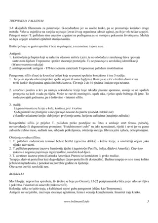 TREPONEMA PALLIDUM

3-8 aksijalnih filamenata za pokretanje, G-neodređene jer su suviše tanke, pa se promatraju koristeći druge
metode. Vrlo su osjetljive na vanjske utjecaje (izvan živog organizma odmah uginu), pa ih je vrlo teš uzgojiti.
                                                                                                     ko
Patogeni sojevi T. pallidum nisu umjetno uzgojeni na podlogama pa se moraju u pokusnim životinjama. Možda
se daju uzgojiti u kulturi epitelnih stanica kunića.

Bakterije koje su gusto spiralne i brze su patogene, a razmotane i spore nisu.

Antigeni:
1. karidiolipin je hapten koji se nalazi u srčanom mišiću i jetri, te se oslobađa iz zaraženog tkiva i postaje
   sastavnim dijelom Treponeme i potiče stvaranje protutijela. To se pokazuje u serološ identifikaciji
                                                                                           koj
  (Wassermanova reakcija)
2. antitreponemski antigeni - TPI-test seruma zaraženih Treponemae pallidum imobilisation

Patogenost: sifilis (lues) je kronična bolest koja se prenosi spolnim kontaktom i ima 3 stadija:
1. lezije na mjestu ulaza (najčešće spolni organi ili usna župljina). Razvija se u čir s tvrdim dnom zvan
   tvrdi čankir. Regionalna upala limfnih čvorova. Čir traje 2 do 10 tjedana i nakon toga nestane.

2. uzročnici prodiru u krv pa nastaju sekundarne lezije koje također prolaze spontano, sastoje se od upalnih
   promjena na koži svuda pa tijelu. Može se razviti meningitis, upale oka, rijetko upale bubrega ili jetre. To
   može potrajati godinama, pa i doživotno - latentni sifilis.

3. stadij:
    a) granulomatozne lezije u koži, kostima, jetri i testisu
    b) degenerativne promjene u mozgu koje dovode do pareze (slabost, mlohavost)
   c) kardiovaskularne lezije: slabljenje i proširenje aorte, lezije na zaliscima (zatajenje zalisaka)

Kongenitalni sifilis je prijelaz T. pallidum preko posteljice na fetus a uzokuje smrt fetusa, pobačaj,
mrtvorođenče ili degenerativne promjene: “Hutchinsonovi zubi” su jako razmaknuti, rijetki i ravni jer su gume
zahvatile zubno meso, sedlasti nos, sabljasta potkoljenica, oštećenje mozga, fibroza jetre i pluća, očne promjene.

Oboljenja srodna sifilisu:
1. T. pallidum endemicum izazove bolest bedžel (sjeverna Afrika) - kožne lezije, a unutražnji organi jako
   rijetko zahvaćeni.
2. T. pallidum pertenue izazove frambeziju (južni i jugoistočni Pacifik, Indija, dijelovi Amerike). Čirevi po
    rukama i nogama poprimaju izgled maline, naročito kod djece.
3. T. carateum izazove pintu (Latinska Amerika). Prenosi se kontaktom ili preko muš     ice.
Terapija: derivat penicilina koji dugo djeluje (depo-penicilin ili ekstencilin). Dužina terapije ovisi o tome koliko
je bolest napredovala, i ponekad su potrebne godine za liječenje.
Obavezno izvrš serološ test.
                iti        ki

BORRELIA

Morfologija: nepravilna spiroheta, G- (češće se boje po Giemsi), 15-22 periplazmatska biča pa je vrlo savitljiva
i pokretna. Fakultativni anaerob (mikroaerofil).
Kolonije: teško se kultiviraju, a kultivirani sojevi gube patogenost (slično kao Treponema).
Antigeni su varijabilni, izazivaju stvaranje aglutinina, lizina i vezanje komplementa. Imunitet traje kratko.

                                              www.belimantil.info                                                 5
 