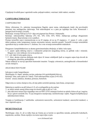 Cijepljenje lovačkih pasa i ugroženih osoba: poljoprivrednici, veterinari, lučki radnici, smetlari.


CAMPYLOBACTERIACEAE

CAMPYLOBACTER

Slične vibrionima: G-, pokretne (monopolarna flagela), spore nema, mikrokapsula (tanki sloj površ       inskih
proteina) ima antifagocitno djelovanje. Pod mikroskopom su u paru pa izgledaju kao krila. Komenzali i
patogeni kod životinja i čovjeka.
Biokemija: stvaraju H2S pa uz Fe3+ daju crni pigment kao Proteus i Salmonella.
Kolonije: mikroaerofilne bakterije (5% O2, 10% CO2, 85% NO2). Zahtijevaju podloge obogaćenem
bjelančevinama. Boja kolonije ovisi o podlozi.
Postoje termofilni sojevi (razmnožavaju se na 43 stupnja, ali ne na 25 stupnjeva - C. jejuni, C. coli), a neki
dobro podnose niske temperature (zaraza smrznutim mesom, naročito peradi). Termofili stvaraju termolabilni
egzotoksin koji je srodan otrovu V. cholerae. Sve vrste stvaraju termostabilni endotoksin.

Patogenost: kampilobakterioze su akutna gastrointestinalna oboljenja, te lakš i teža sepsa.
                                                                             a
1. C. jejuni: upala debelog crijeva s vodenastim proljevom neugodnog mirisa, uz gubitak vode i minerala.
   Moguće su i teže infekcije s krvavim proljevom
2. C. coli: lakš ili teža upala crijeva.
                i
3. C. fetus: akutna crijevna oboljenja male djece ili imuno oslabljenih ljudi uz moguću sepsu koja dovodi do
   meningitisa, pleuritisa, perikarditisa.
Nakon infekcije se razvija specifični humoralni imunitet. Terapija: eritromicin, aminoglikozidi a kloramfenikol
za teže slučajeve.

HELICOBACTER PYLORI

Izdvojen iz roda Campylobacter.
Morfologija: G- štapić, spiralno zavijen, pokretan (4-6 peritrihijalnih bičeva).
Kolonije: sitne, rastu sporo (4-7 dana). Traži mikroaerofilne uvjete (5-6% O2).
Enzimi: ureaza, katalaza, oksidaza, proteaza, hemolizin.

Odgovorna za većinu slučajeva čira, ali nije jedini uzročnik (pušenje, ljuta hrana, uzrujavanje)

Bakterija je osjetljiva na pH želuca (1-2), ali se prilagodila na dva načina:
1. ne nalazi unutar samog želuca nego na sluznici gdje je pH za 2 viš   i.
2. jaka aktivnost ureaze koja razgrađuje ureu na NH3 i CO2 smanjuje kiselost na epitelu želuca ali ga i nagriza,
   što je i glavni uzročnik čira. To joj omogućava naseljavanje, razmnožavanje i upalu. Najgora komplikacija je
   adenokarcinom želuca.

Terapija je kombinacija 2 antibiotika: azitromicin+amoxicilin, azitromicin+medazol, amoxicilin+medazol, a
ima i otpornih sojeva.


RICKETTSIACEAE

Morfologija: sitne, G- ali se teško boje po Gramu pa se koriste se specifične metode, polimorfni kokobacili,
nepokretne, aerobne. Dosta osjetljive na razne nepovoljne uvjete.
                                             www.belimantil.info                                              7
 