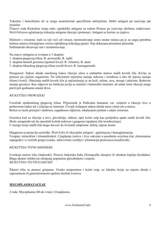 Toksične i hemolitične ali se mogu neutralizirati specifičnim antitijelima. Dobri antigeni pa izazivaju jak
imunitet.
Članovi roda Rickettsia imaju neke zajedničke antigene sa rodom Proteus pa izazivaju ukrštenu reaktivnost:
Weil-Felixova aglutinacija (rekacija antigena rikecija i proteusa). Antigeni se koriste za cjepivo.

Sličnosti s virusima: mali su (ali veći od virusa), razmnožavanje samo unutar stanica pa je za uzgoj potrebna
kultura stanica (žutojajčana vrećica oplođenog kokošjeg jajeta). Nije dokazana prisutnost plazmida.
Sulfonamidi ubrzavaju rast i razmnožavanje.

Na osnovi antigena su svrstane u 3 skupine:
1. skupina pjegavog tifusa: R. prowazeki, R. typhi
2. skupina šarenih groznica (spotted fever): R. rickettsii, R. akari
3. skupina šikarskog pjegavog tifusa (scrub fever): R. tsutsugamushi.

Patogenost: Nakon uboda zaraženog kukca rikecije ulaze u endotelne stanice malih krvnih žila. Krvlju se
prenose po cijelom organizmu. Na inficiranim mjestima nastaje nekroza i tromboza a oko tih mjesta nastaju
tifusni čvorići. Oštećenje malih krvnih žila je najizraženije je na koži, očima, srcu, mozgu i plućima. Redovito
nastaje groznica. Kao odgovor na infekciju javlja se stanični i humoralni imunitet, ali untač tome rikecije mogu
preživjeti godinama unutar tkiva.

RICKETTSIA PROWAZEKI

Uzročnik epidemičnog pjegavog tifusa. Prijenosnik je Pediculus humanus var. corporis a rikecije žive u
probavnom traktu uši i izlučuju se izmetom. Čovjek češanjem nakon uboda unosi izmet uši u ranicu.
Bolest se može prenijeti i dodirom, zagađenom odjećom, inhalacijom prašine s ušjim izmetom.

Groznica kad su rikecije u krvi, glavobolja, slabost, opći kožni osip kao posljedica upala malih krvnih žila.
Može uznapredovati do opsežnih kožnih nekroza i gangrene (upaljene žile tromboziraju).
U mozgu lezije malih žila mogu dovesti do živčanih simptoma: delirij, tupost, koma.

Dijagnoza se postavlja serološ Weil-Felix ili rikecijalni antigeni - aglutinacija i hemaglutinacija.
                               ki:
Terapija: tetraciklini i kloramfenikol. Cijepljenje (mrtva i živa vakcina) u posebnim uvjetima (rat, elementarne
nepogode) i u rizičnih grupa (vojska, zdravsvteno osoblje) i eliminacija prenosioca (insekticidi).

RICKETTSIA TYPHI (MOOSERI)

Uzorkuje murini tifus (štakorski). Prenosi štakorska buha (Xenopsylla cheopis) ili ubodom krpelja (Ixodidae).
Blago akutno infektivno oboljenje popraćeno glavoboljom i osipom.
RICKETTSIA TSUTSUGAMUSHI

Š ikarni tifus se prenosi grinjama. Visoka temperatura i kožni osip, uz lokalnu leziju na mjestu uboda s
regionalnom ili generaliziranom upalom limfnih čvorova


MYCOPLASMATACEAE

2 roda: Mycoplasma (60-ak vrsta) i Ureaplasma.



                                            www.belimantil.info                                               8
 
