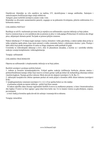 Osjetljivost: klamidije su vrlo osjetljive na toplinu, UV, dezinficijense i mnoge antibiotike. Suš   enjem i
zamrzavanjem (liofilizacija) dugo ostaju infektivne.
Antigeni: puno različitih serotipova unutar svake vrste.
Klamidije su obvezatni unutarstanični paraziti, uzgajaju se na pokusnim životinjama, pilećim embrionima ili u
kulturama stanica.

CHLAMIDIA PSITTACI

Razlikuje se od Ch. trachomatis po tome š je osjetljiva na sulfonamide a njezine inkluzije se boje jodom.
                                          to
Izaziva zoonozu koja se zove psitakoza ako ju prenose je ptice iz roda papiga (Psittacinae) ili ornitoza ako druge
ptice, uključujući domaću perad. Na ljude se prenosi ptičjim izmetom.

Nakon inkubacije (7-14 dana) naglo nastupa vrućica, klonulost i teška glavobolja, a nakon tjedan dana javlja se
teška netipična upala pluća, koja moće prerasti u tešku sistemsku bolest s oštećenjem slezene i jetre. Postoje i
lakši oblici koji prođu nezapaženo ili samo uz blage simptome nalik prehladi ili gripi.
Uzročnika se mikroskopski dokazuje u krvi, slini ili pleuralnom eksudatu, a koriste se i serološke tehnike:
reakcija vezanja komplementa i mikroaglutinacija.

Terapija: sulfonamidi

CHLAMIDIA TRACHOMATIS

Otporna na sulfonamide i citoplazmatske inkluzije se ne boje jodom.

Različiti serotipovi uzrokuju različite bolesti:
1. trahom je kronični keratokonjuktivitis. Uslijed upalne reakcije (infiltracija limfocita, plazma stanica i
polimorfonukleara) nastaju ožiljci koji izazovu uvrnuće gornje vjeđe pa dolazi do mehaničkog oštećenja rožnice
vlastitim kapkom. Nastaju grizlice (ulcera). Može dovesti do sljepoće (serotipovi A, B, Ba, C).
2. inkluzijski konjuktivitis obično spontano prolazi ali može prijeći u kronični oblik sličan trahomu (serotipovi
D-K)
3. lymphogranuloma venereum (serotipovi L1, L2, L3) je spolna bolest sa viš stadija:
                                                                                e
  a) primarna ozljeda na mjestu infekcije - prištić koji brzo zaraste
  b) nakon nekoliko dana oticanje regionalnih limfnih čvorova (u muškaraca prepone, u žena i homoseksualaca
oko šupka). Čvorovi se brzo ognoje i gnoj izlazi kroz kožu van. Uz to imamo vrućicu sa glavoboljom, osipom,
povraćanjem
 c) treći stadij je kronična upala dovodi do suženja i razaranja tkiva rektuma.

Terapija: tetraciklini.




                                            www.belimantil.info                                                10
 