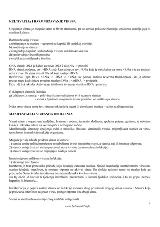 KULTIVACIJA I RAZMNOŽAVANJE VIRUSA

Uzgajanje virusa je moguće samo u živim stanicama, pa se koriste pokusne životinje, oplođena kokošja jaja ili
stanične kulture.

Razmnožavanje virusa:
a) prijanjanje za stanicu - receptori na kapsidi ili vanjskoj ovojnici
b) prodiranje u stanicu
c) razgradnja kapside i oslobađanje virusne nukleinske kiseline
d) proizvodnja virusnih proteina
e) replikacija nukleinske kiseline:

DNA virusi: DNA je kalup za novu DNA i za RNA -> proteini
RNA virusi: početna, tzv. +RNA služi kao kalup za tzv. -RNA koja je opet kalup za novu +RNA a ta će kodirati
nove viruse. Ili virus ima -RNA od koje nastaje +RNA.
Retrovirusi (npr. HIV): +RNA -> -DNA -> +RNA, uz pomoć enzima reverzna transkriptaza (što je obrnut
proces nego kod sinteze proteina stanice: DNA -> mRNA -> proteini).
Faze d) i e) također obuhvaćaju inhibitore stvaranja stanične RNA i proteina.

f) sklapanje virusnih jedinica
g) izlaženje iz stanice: - goli virusi izlaze odjednom svi i razaraju stanicu
                      - virusi s lipidnom ovojnicom izlaze pomalo i ne uniš   tavaju stanicu

Neke vrste virusa tvore tzv. virusne inkluzije u jezgri ili citoplazmi stanica - važno za dijagnostiku.

MANIFESTACIJA VIRUSNOG OBOLJENJA

Virusi ulaze u organizam kapljično, hranom i vodom, izravnim dodirom, spolnim putem, ugrizom, te ubodom
kukaca. Ukratko, ulaze na sve moguće i nemoguće načine.
Manifestacija virusnog oboljenja ovisi o nekoliko činilaca: virulenciji virusa, prijemljivost stanice za virus,
sposobnost imunološ reakcije organizma.
                    ke

Moguće je više ishoda prodora virusa u stanicu:
1) stanica umire uslijed naruš  enog metabolizma (virus sintetizira svoje, a stanica ne) ili imunog odgovora.
2) stanica ostaje živa ali stalno proizvodi nove virione (uravnotežena infekcija)
3) stanice ostaju žive ali se mijenjaju i nastaju tumori

Imuni odgovor prilikom virusne infekcije:
1) stvaranje interferona:
Interferon je tvar proteinske prirode koju izlučuje zarašena stanica. Nakon inkubacije interferentnim virusom,
stanice izlučuju interferon, te postanu otporne na aktivni virus. On djeluje zaštitno samo na stanice koje ga
proizvedu. Samu tvorbu interferona izaziva nukleinska kiselina virusa.
Na taj način se koriste u liječenju interferoni proizvedeni u kulturi ljudskih leukocita, i to za gripu, herpes,
hepatitis B, bjesnoću...

Interferencija je pojava zaš stanice od infekcije virusom zbog prisutnosti drugog virusa u stanici. Stanica koja
                            tite
je proizvela interferon za jedan virus, postaje otporna i na drugi virus.

Virusi se međusobno ometaju zbog različite antigenosti.
                                                                                                                2
                                              www.belimantil.info
 