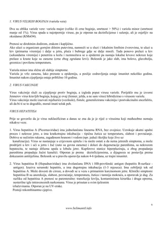 1. VIRUS VELIKIH BOGINJA (variola vera)

Dva su oblika variole vere: variola major (velike ili crne boginje, smrtnost > 50%) i variola minor (smrtnost
manje od 1%). Virus spada u najotpornije viruse, pa je otporan na dezinficijense i suš enje, ali je osjetljiv na
oksidanse (KMnO4).

Prenosi se direktnim dodirom, zrakom i kapljično.
Ako ulazi u organizam gornjim diš  nim putevima, namnoži se u sluzi i lokalnim limfnim čvorovima, te ulazi u
krv (primarna viremija) i dalje u jetra, pluća i bubrege gdje se dalje množi. Tada ponovo prelazi u krv
(sekundarna viremija) i penetrira u kožu i razmnožava se u epidermi pa nastaju lokalne krvave nekroze koje
prelaze u kraste koje su zarazne (crne zbog zgruš krvi). Bolesnik je jako slab, ima bolove, glavobolju,
                                                  ane
groznicu i poviš temperaturu.
                enu

Variola minor ima slične ali slabije simptome.
Variola je vrlo zarazna, lako preraste u epidemiju, a poslije ozdravljenja ostaje imunitet nekoliko godina.
Imunitet nakon cijepljenja ostaje približno 10 godina.

2. VIRUS VAKCINIJE

Virus vakcinije služi za cijepljenje protiv boginja, a izgleda poput virusa variole. Porijeklo mu je izvorni
Jennerov virus kravljih boginja, kojeg je ovaj (Jenner, jelda, a ne sam virus) hibridizirao s virusom variole.
Virus vakcinije može izazvati mjehuriće (vezikule), fistule, generaliziranu vakciniju i postvakcinalni encefalitis,
ali da bi ti se to dogodilo, morašimati težak peh.

VIRUS HEPATITISA

Prije se govorilo da je virus neklasificiran a danas se zna da je je riječ o virusima koji međusobno nemaju
nikakve veze.

1. Virus hepatitisa A (Picornaviridae) ima jednolančanu linearnu RNA, bez ovojnice. Uzrokuje akutni upalni
proces i nekroze jetre, a ima kratkotrajnu inkubaciju - tipična žutica uz temperaturu, slabost i povraćanje.
Dobiva se nečistim rukama, zagađenom hranom i vodom (npr. jedući školjke koje žive uz
   kanalizaciju). Virus se nastanjuje u crijevnom epitelu i tu može ostati a da nema jetrenih simptoma, a može
prodrijeti u krv i ući u jetru i žuč (zato su govna zarazna) i dolazi do degeneracije parenhima, sa nekrozom
hepatocita, te nastaje difuzna upala u lobulu jetre. Kupferove stanice hiperplaziraju, a zbog propadanja
parenhima propadaju žućni kanalići. Otporan je prema dezinficijensima, a dijagnoza se postavlja prema
dokazanim antitijelima. Bolesnik se u pravilu oporavlja nakon 4-6 tjedana, uz trajni imunitet.

2. Virus hepatitisa B (Hepadnaviridae) ima dvolančanu DNA i HB-površ          inski antigen (hepatitis B-surface -
    antigen). Izaziva serumski hepatitis, a ima dugotrajnu inkubaciju (1-3 mjeseca). Ima ozbiljniji tok od
    hepatitisa A. Može dovesti do ciroze, a dovodi se u vezu s primarnim karcinomom jetre. Klinički simptomi
    hepatitisa B su anoreksija, slabost, povraćanje, temperatura, žutica i tamnija mokraća, a oporavak je dug. Za
    razliku od hepatitisa A prenosi se parenteralno: transfuzije krvlju, kontaminirana kirurš i druga oprema,
                                                                                               ka
    nesterilne igle intravenoznih narkomana. Virus je prisutan u svim tjelesnim
   izlučevinama. Otporan je na UV-zrake.
   Postoji rekombinantno cjepivo.



                                                                                                                 6
                                             www.belimantil.info
 