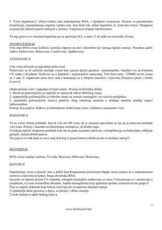 3. Virus hepatitisa C (Flaviviridae) ima jednolančana RNA, s lipidnom ovojnicom. Prenosi se parenteralno
(transfuzije, transplantacije organa) i preko usta. Ima blaži tok, sličan hepatitisu A, često bez žutice. Dijagnoza
se postavlja dokazivanjem zntitijela u serumu. Uspješ je terapija interferonom.
                                                       na

Tu nije gotovo sa virusima hepatitisa jer se spominju D,E, a neki i F ali nitko ne zna kolko ih ima.

PICORNAVIRIDAE
Vrlo sitni RNA-virusi kubične simetrije otporni na eter i kloroform jer nemaju lipidni omotač. Porodica sadrži
rodove Enterovirus, Rhinovirus, Cardiovirus, Aphthovirus.

ENTEROVIRUS

Viš vrsta od kojih su najvažniji poliovirusi.
   e
Poliovirusi su tri različita serotipa virusa koji izaziva dječju paralizu - poliomijelitis. Osjetljivi su na formalin
UV-zrake i oksidanse. Kultivira se u ljudskim i majmunskim stanicama. Vrlo brzo raste - 250000 novih virusa
za 3 sata. U organizam ulaze kroz usta i nastanjuju se u ždrijelu (tonzile) i crijevima (Peyerove ploče i limfni
čvorovi).

Otuda prelaze u krv i napadaju živčani sustav. Postoje tri klinička oblika:
1. abortivni poliomijelitis je najčešći uz oporavak nakon febrilnog stanja
2. neparalitički poliomijelitis je febrilno stanje uz serozni meningitis i ne ostavlja posljedice
3. paralitički poliomijelitis izaziva paralizu zbog oštećenja neurona a stradaju naročito prednji rogovi
leđnemoždine
Postoje dva cjepiva: Salkova je formalinom inaktivirani virus, a Sabinova atenuirani virus.

RHINOVIRUS

To su virusi obične prehlade. Ima ih više od 100 vrsta, ali je imunitet specifičan za tip, pa je ponovna prehlada
vrlo česta. Postoji i imunitet za heterologne serotipove, ali kratko traje.
Uzrokuju tipične simptome prehlade koje mi ne pada na pamet opisivati, a komplikacije su bakterijske infekcije
gornjih i donjih diš puteva.
                     nih
Na cjepivu se radi (kak se zove onaj Grk kaj je gurao kamen uzbrdo pa mu se kotrljao natrag?).


REOVIRIDAE

RNA-virusi srednje veličine. Tri roda: Reovirus, Orbivirus i Rotavirus.

REOVIRUS

Najraš ireniji virusi u prirodi. Ime u dobili kao Respiratorno-Enteritični-Organ virusi (nalaze se u respiratornom
sustavu i crijevima čovjeka). Imaju dvostruku RNA.
Izuzetno su otporni prema UV-zrakama, mnogim kemijskim sredstvima, te eteru. Umnožavaju se i sazrijevaju u
citoplazmi, te tvore eozinofilne uklopine. Sadrže hemaglutinin koji aglutinira ljudske eritrocite krvne grupe 0.
Nije se uspjelo dokazati koje bolesti izazivaju ali su opažena slijedeća stanja:
1) epidemija lakš groznice u djece, uz proljev i diš smetnje.
                   e                                  ne
2) neki slučajevi upale tankog crijeva.


                                                                                                                   7
                                             www.belimantil.info
 