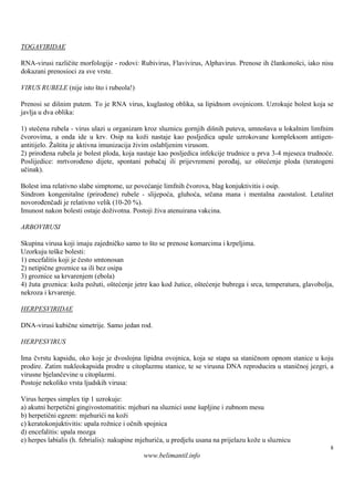 TOGAVIRIDAE

RNA-virusi različite morfologije - rodovi: Rubivirus, Flavivirus, Alphavirus. Prenose ih člankonošci, iako nisu
dokazani prenosioci za sve vrste.

VIRUS RUBELE (nije isto š i rubeola!)
                         to

Prenosi se dišnim putem. To je RNA virus, kuglastog oblika, sa lipidnom ovojnicom. Uzrokuje bolest koja se
javlja u dva oblika:

1) stečena rubela - virus ulazi u organizam kroz sluznicu gornjih diš puteva, umnoš u lokalnim limfnim
                                                                      nih                ava
čvorovima, a onda ide u krv. Osip na koži nastaje kao posljedica upale uzrokovane kompleksom antigen-
antitijelo. Žaš je aktivna imunizacija živim oslabljenim virusom.
               tita
2) prirođena rubela je bolest ploda, koja nastaje kao posljedica infekcije trudnice u prva 3-4 mjeseca trudnoće.
Poslijedice: mrtvorođeno dijete, spontani pobačaj ili prijevremeni porođaj, uz oštećenje ploda (teratogeni
učinak).

Bolest ima relativno slabe simptome, uz povećanje limfnih čvorova, blag konjuktivitis i osip.
Sindrom kongenitalne (prirođene) rubele - slijepoća, gluhoća, srčana mana i mentalna zaostalost. Letalitet
novorođenčadi je relativno velik (10-20 %).
Imunost nakon bolesti ostaje doživotna. Postoji živa atenuirana vakcina.

ARBOVIRUSI

Skupina virusa koji imaju zajedničko samo to što se prenose komarcima i krpeljima.
Uzorkuju teš bolesti:
              ke
1) encefalitis koji je često smtonosan
2) netipične groznice sa ili bez osipa
3) groznice sa krvarenjem (ebola)
4) žuta groznica: koža požuti, oštećenje jetre kao kod žutice, oštećenje bubrega i srca, temperatura, glavobolja,
nekroza i krvarenje.

HERPESVIRIDAE

DNA-virusi kubične simetrije. Samo jedan rod.

HERPESVIRUS

Ima čvrstu kapsidu, oko koje je dvoslojna lipidna ovojnica, koja se stapa sa staničnom opnom stanice u koju
prodire. Zatim nukleokapsida prodre u citoplazmu stanice, te se virusna DNA reproducira u staničnoj jezgri, a
virusne bjelančevine u citoplazmi.
Postoje nekoliko vrsta ljudskih virusa:

Virus herpes simplex tip 1 uzrokuje:
a) akutni herpetični gingivostomatitis: mjehuri na sluznici usne šupljine i zubnom mesu
b) herpetični egzem: mjehurići na koži
c) keratokonjuktivitis: upala rožnice i očnih spojnica
d) encefalitis: upala mozga
e) herpes labialis (h. febrialis): nakupine mjehurića, u predjelu usana na prijelazu kože u sluznicu
                                                                                                               8
                                             www.belimantil.info
 