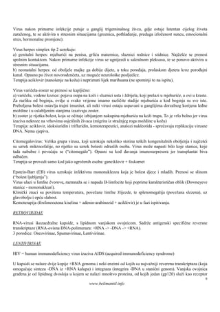 Virus nakon primarne infekcije putuje u ganglij trigeminalnog živca, gdje ostaje latentan cijelog života
zaraženog, te se aktivira u stresnim situacijama (groznica, pothlađenje, preduga izloženost suncu, emocionalni
stres, hormonalne promjene).

Virus herpes simplex tip 2 uzrokuje:
a) genitalni herpes: mjehurići na penisu, grliću maternice, sluznici rodnice i stidnice. Najčešće se prenosi
spolnim kontaktom. Nakon primarne infekcije virus se ugnijezdi u sakralnom pleksusu, te se ponovo aktivira u
stresnim situacijama.
b) neonatalni herpes: od oboljele majke ga dobije dijete, u toku porođaja, prolaskom djeteta kroz porođajni
kanal. Opasno po život novorođenčeta, uz moguće neurološke posljedice.
Terapija aciklovir (nanošenje na kožu) i nepriznati lijek marihuana (ne spominji to na ispitu).

Virus varičela-zoster se prenosi se kapljično:
a) varičelu, vodene kozice: pojava osipa na koži i sluznici usta i ždrijela, koji prelazi u mjehuriće, a ovi u kraste.
Za razliku od boginja, ovdje u svako vrijeme imamo različite stadije mjehurića a kod boginja su sve iste.
Preboljena bolest ostavlja trajni imunitet, ali neki virusi ostaju uspavani u ganglijima dorzalnog korijena leđne
moždine i u oslabljenim stanjima izazivaju zoster.
b) zoster je rijetka bolest, koja se očituje izbijanjem nakupina mjehurića na koži trupa. To je vrlo bolno jer virus
izaziva nekroze na vrhovima osjetilnih živaca (migrira iz stražnjeg roga moždine u kožu)
Terapija: aciklovir, idoksiuridin i trifluridin, kemoterapeutici, analozi nukleotida - sprečavaju replikaciju virusne
DNA. Nema cjepiva.

Citomegalovirus: Velika grupa virusa, koji uzrokuju nekoliko stotina teških kongenitalnih oboljenja i najčešći
su uzrok mikrocefalije, no rijetko su uzrok bolesti odraslih osoba. Virus može napasti bilo koje stanice, koje
tada nabubre i povećaju se (“citomegalo”). Opasni su kod davanja imunosurpresora jer transplantat biva
odbačen.
Terapija se provodi samo kod jako ugroženih osoba: ganciklovir + foskarnet

Epstein-Barr (EB) virus uzrokuje infektivnu mononukleozu koja je bolest djece i mladih. Prenosi se slinom
(“bolest ljubljenja”).
Virus ulazi u limfne čvorove, razmnaža se i napada B-limfocite koji poprime karakterističan oblik (Downeyeve
stanice - mononukleari).
Klinički znaci su povišena temperatura, povežane limfne žlijezde, te splenomegalija (povežana slezena), uz
glavobolju i opću slabost.
Kemoterapija (fosfonooctena kiselina + adenin-arabinozid + aciklovir) je u fazi ispitivanja.

RETROVIRIDAE

RNA-virusi ikozaedralne kapside, s lipidnom vanjskom ovojnicom. Sadrže antigenski specifične reversne
transkriptaze (RNA-ovisna DNA-polimeraza: +RNA -> -DNA -> +RNA).
3 porodice: Oncovirinae, Spumavirinae, Lentivirinae.

LENTIVIRINAE

HIV = human immunodeficiency virus izaziva AIDS (acquired immunodeficiency syndrome)

U kapsidi se nalaze dvije kopije +RNA genoma i neki enzimi od kojih su najvažniji reverzna transkriptaza (koja
omogućuje sintezu -DNA iz +RNA kalupa) i integraza (integrira -DNA u stanični genom). Vanjska ovojnica
građena je od lipidnog dvosloja u kojem se nalazi mnoštvo proteina, od kojih jedan (gp120) služi kao receptor
                                                                                                                    9
                                              www.belimantil.info
 