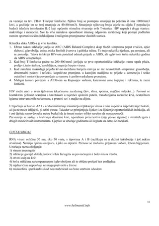 za vezanje na tzv. CD4+ T-helper limfocite. Njihov broj se postupno smanjuje (u početku ih ima 1000/mm3
krvi, a godiš im se broj smanjuje za 40-80/mm3). Smanjenje njihovog broja utječe na cijelu T-populaciju
             nje
budući izlučulu interleukin IL-2 koji općenito stimulira stvaranje svih T-stanica. HIV napada i druge stanice:
makrofage i monocite. Sve to vrlo naruš sposobnost imunog odgovora zaraženog koji postaje podložan
                                          ava
raznim oportunističkim infekcijama i malignim promjenama vlastitih stanica.

Klinička slika AIDS-a je vrlo š arolika.
1. Ubrzo nakon infekcije javlja se ARC (AIDS Related Complex) skup blažih simptoma poput vrućice, opće
   slabosti, glavobolje, osipa, otoka limfnih čvorova i gubitka težine. To traje nekoliko tjedana, pa prestane, ali
   se ponavlja. Takva infekcija HIV-om ponekad odmah prijeđe u AIDS, ali uglavnom treba nekoliko godina
   da AIDS uznapreduje.
2. Kad broj T-limfocita padne na 200-400/mm3 javljaju se prve oportunističke infekcije: razne upale pluća,
   proljevi, tuberkuloza, kandidijaza, erupcije herpes virusa.
3. Kad zaraženi makrofagi prijeđu krvno-moždanu barijeru razvija se niz neurološ simptoma: glavobolja,
                                                                                       kih
   abnormalni pokreti i refleksi, kognitivne promjene. u kasnijim stadijima to prijeđe u demenciju i teške
   osjetilne i motoričke poremećaje uz tumore i cerebrovaskularne promjene.
4. Maligni tumori povezani s AIDS-om su Kaposijev sarkom, karcinomi usne š            upljine i rektuma, te razni
   limfomi.

HIV može naći u svim tjelesnim tekućinama zaraženog (krv, slina, sperma, majčino mlijeko...). Prenosi se
kontaktom tjelesnih tekućina s krvotokom a najčešće spolnim putem, transfuzijama zaražene krvi, nesterilnim
iglama intravenoznih narkomana, a prenosi se i s majke na dijete.

U liječenju se koristi AZT - azidotimidin koji zaustavlja replikaciju virusa i time usporava napredovanje bolesti,
ali ju ne može izliječiti, tj. ubiti viruse. Također se primjenjuju lijekovi za liječenje oportunističkih infekcija, ali
i oni djeluju samo do neke mjere budući da je imuni sustav toliko narušen da nema pomoći.
Prevencija se sastoji u testiranju donirane krvi, uporabom prezervativa (nije posve sigurno) i sterilnih igala i
drugih medicinskih instrumenata. Cjepivo se obećaje godinama ali izgleda da ćemo se načekati.


COCSAVIRIDAE

RNA virusi veličine 30 nm, oko 30 vrsta, s tipovima A i B (razlikuju se u dužini inkubacije i još nekim
stvarima). Nemaju lipidnu ovojnicu, i jako su otporni. Prenose se muhama, prljavom vodom, loš higijenom.
                                                                                             om
Uzorkuju razna oboljenja:
1) virusni meningitis
2) infekcije gornjih dišnih puteva: težak faringitis sa povraćanjem i bolovima u trbuhu
3) crveni osip na koži
4) bol u mišićima sa temperaturom i glavoboljom ali to obično prolazi bez posljedica
5) mjehurići na nepcu koji se mogu pretvoriti u čireve
6) miokarditis i perikarditis kod novorođenčadi sa često smrtnim ishodom




                                                                                                                     10
                                               www.belimantil.info
 