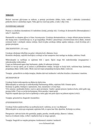 MIKOZE

Bolesti izazvane gljivicama su mikoze, a postoje površ    inske (dlaka, koža, nokti) i dubinske (sistemske):
potkožno tkivo i unutraš organi. Neke gljivice izazivaju jedne, a neke i obje vrste.
                        nji

POVRŠINSKE MIKOZE

Prenose se direktno (kontaktom) ili indirektno (češalj, postelja itd.). Uzrokuju ih dermatofiti (Dermatophytes) i
neke F. imperfecti.

Dermatofiti su skupina gljiva iz klase Ascomycetes. Uzrokuju dermatomikoze, a imaju afinitet prema keratinu,
oko kojeg rastu i razmnožavaju se, te ga razgrađuju. Prodiru i parazitiraju u keratinizirano tkivo dlake, stratum
corneum kože i orožnjele stanice noktiju. Kod čovjeka uzrokuju slabije upalne reakcije, a kod životinja još i
gnojne promjene.

TRICHOPHYTON (14 vrsta)

Uzrokuje oboljenja trihofitije na goloj i obrasloj koži, dlakama i kosi.
Kronično oboljenje, najčešće kod djece a očituje se kao sumporno žute naslage na skalpu, noktima i bradi.

Mikroskopski se razlikuju se septirane hife i spore. Spore mogu biti makrokonidije (megasporne) i
mikrokonidije (mikroidne).
Uzgoj na Sabourand agaru daje barš unaste, glatke ili naborane kolonije.
Bolest se razvija sporo, pa se uočava u poodmaklom stadiju. Javljaju se lezije kože, ružičasta boja, ljuskanje,
propadanje dlaka i krhki nokti. Može izazvati trajno propadanje korijena dlake i ćelavost.

Terapija: griseofulvin za dulju terapiju, lokalno derivati imidazola i salicilne kiseline u kremama i mastima.

MICROSPORUM

Uzrokuje bolest mikrosporiju na dlakavim djelovima.
Mikroskopski se uočavaju se mikrokonidije baršunastog oblika, septirane hife i listaste spore.
Kolonije su glatke, brašnjave i pamučaste, žute, narančaste i crvene boje.
Vrlo zarazna i podmukla bolest, izaziva spore promjene. Upalni i gnojni procesi, ljuskava koža, nokti gube sjaj,
postaju krhki. Često se javlja kod prepona, blizu pazuha i ispod grudi.
Najčešće napada djecu pa izaziva epidemije u tamo gdje ima puno djece na jednom mjestu (vrtići).

Terapija: griseotulvin, fungicidi i keratolitici.

EPIDERMOPHYTON

Uzrokuje bolest epidermofitiju na neobrasloj koži i noktima, no ne i na dlakama!
Mikroskopski se uočavaju razgranate septirane hife, te spore kao lišće djeteline. Kolonije su zelene.

Patogeneza: zahvaća kožu oko genitalija, pupka, pazuha, između prstiju, dlanove i tabane.
Izaziva crvenkaste mrlje, svrbež i mjehuriće koji se mogu ognojiti.

Terapija: fungicidi za vanjsku primjenu: ketokonazol, nistatin i imidazoli.
                                               www.belimantil.info                                               2
 