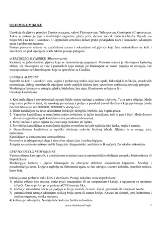 SISTEMSKE MIKOZE

Uzrokuju ih gljivice porodice Cryptococcaceae, rodovi Pitirosporium, Trihosporum, Corulopsis i Cryptococcus.
Takve se mikoze javljaju u unutrašnjim organima: pluća, jetra, slezena, mozak, bubrezi i limfne žlijezde, no
mogu biti i na koži i sluzokoži. U organizam uzročnici dolaze preko povrijeđene kože i sluzokože, udisanjem
spora i probavnim traktom.
Postoje primarne mikoze sa uzročnikom izvana i sekundarne od gljivica koje čine mikrokulturu na koži i
sluzokoži, ali pod utjecajem nekih faktora postaju patogene.

a) PATOGENE KVASNICE (Blastomycetes)
Kvasnice se jednostanične gljivice koje se razmnožavaju pupanjem. Osnovna stanica je blastospora loptastog
oblika. Uz blastospore se vide i pseudohife koje nastaju jer blastospore se nakon pupanja ne odvajaju, već
stvaraju nizove, te klamidospore, koje su specifične za Candidu.

CANDIDA ALBICANS
Saprofit na koži i sluzokoži usta, vagine i probavnog trakta, koji kod upala, bakterijskih infekcija, endokrinih
poremećaja, slabog imuniteta ili utjecajem nekih vanjskih faktora (npr. upotrebom antibiotika) postaje patogen.
Morfologija: kolonije su okrugle, glatke, bijeložute, bez sjaja. Blastospore se boje se G+.
Uzrokuje kandidijazu:

1. Kod male djece i novorođenčadi nastaju bijele sitaste naslage u ustima i ždrijelu. To se zove mlječac. Može
migrirati u probavni trakt, š uzrokuje povraćanje i proljev a ponekad dovodi do čireva koje perforiraju (može
                             to
čak biti fatalno ali u 0.0000000...0000001% slučajeva.)
2. Dišne kandidijaze su česte sekundarne infekcije: laringitis, brohitis, čak i upala pluća.
3. Vaginalna kandidijaza se manifestira jakim svrbežom, te jačim iscjedkom, koji je gust i bijel. Može dovesti
   do vulvovaginitisa (upala karakterizirana pseudomembranama).
4. Može izazvati i upale organa za izlučivanje mokraće ali rijetko.
5. Površ inska kandidijaza se manifestira sjajnim crvenilom na koži najčešće oko šupka, pupka i pazuha.
6. Generalizirana kandidioza je septičko oboljenje redovito fatalnog ishoda. Gljivice su u mozgu, jetri,
bubrezima.
Kandidijaze su često praćene dermatofitima.
Preventiva je izbjegavanje vlage i sintetične odjeće, kao i osobna higijena.
Terapija za sistemske mikoze sadrži fungicide i fungostatike: amfotericin B najčešći. Za lokalne mikostatin.

CRYPTOCOCCUS NEOFORMANS
Veoma raširena kao saprofit, a u određenim uvjetima izaziva oportunističko oboljenje europsku blastomikozu ili
kriptokokozu.
Morfologija: loptaste i jajaste blastospore su obavijene debelom mukoidnom kapsulom. Micelija i
pseudomicelija nema. Uspjeva najbolje na Sabourand agaru, te čini okrugle, sluzave kolonije, pravilnih rubova,
krem boje.

Infekcija kroz probavni trakt, kožu i sluzokožu. Postoji nekoliko vrsta kriptokokoza:
1) plućna obično nije opasna, može proći nezapaženo ili uz temperaturu i kašalj, a uglavnom se spontano
    izliječi. Ako se proširi po organizmu (CNS) nastaje frka.
2) kožna je sekundarna infekcija: javljaju se lezije na koži, čvorovi, čirevi, granulaste ili tumoraste tvorbe.
3) generalizirana nastaje udisanjem velikog broja spora ili zaraza krvlju. Apscesi na slezeni, jetri, bubrezima i
    ostalim organima, visoka smrtnost.
4) koš tana je vrlo rijetka. Nastaju tuberkulozna žariš na kostima.
                                                       ta
                                            www.belimantil.info                                                3
 