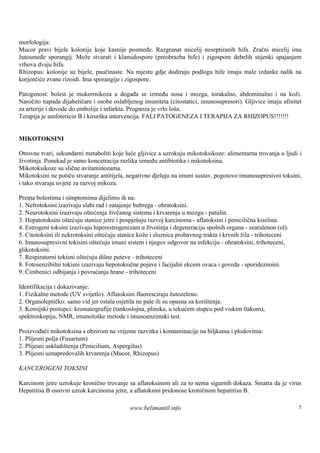 morfologija:
Mucor pravi bijele kolonije koje kasnije posmeđe. Razgranat micelij neseptiranih hifa. Zračni micelij ima
žutosmeđe sporangij. Može stvarati i klamidospore (preobrazba hife) i zigospore debelih stijenki spajanjem
vrhova dvaju hifa.
Rhizopus: kolonije su bijele, paučinaste. Na mjestu gdje dodiruju podlogu hife imaju male izdanke nalik na
korjenčiće zvane rizoidi. Ima sporangije i zigospore.

Patogenost: bolest je mukormikoza a događa se između nosa i mozga, torakalno, abdominalno i na koži.
Naročito napada dijabetičare i osobe oslabljenog imuniteta (citostatici, imunosupresori). Gljivice imaju afinitet
za arterije i dovode do embolije i infarkta. Prognoza je vrlo loša.
Terapija je amfotericin B i kirurš intervencija. FALI PATOGENEZA I TERAPIJA ZA RHIZOPUS!!!!!!!
                                  ka


MIKOTOKSINI

Otrovne tvari, sekundarni metaboliti koje luče gljivice a uzrokuju mikotoksikoze: alimentarna trovanja u ljudi i
životinja. Ponekad je samo koncetracija razlika između antibiotika i mikotoksina.
Mikotoksikoze su slične avitaminozama.
Mikotoksini ne potiču stvaranje antitijela, negativno djeluju na imuni sustav, pogotovo imunosupresivni toksini,
i tako stvaraju uvjete za razvoj mikoza.

Prema bolestima i simptomima dijelimo ih na:
1. Nefrotoksini izazivaju slabi rad i zatajenje bubrega - ohratoksini.
2. Neurotoksini izazivaju oštećenja živčanog sistema i krvarenja u mozgu - patulin.
3. Hepatotoksini oštećuju stanice jetre i pospješuju razvoj karcinoma - aflatoksini i penicilična kiselina.
4. Estrogeni toksini izazivaju hiperestrogenizam u životinja i degeneraciju spolnih organa - zearalenon (ol).
5. Citotoksini ili nekrotoksini oštećuju stanice kože i sluznica probavnog trakta i krvnih žila - trihoteceni
6. Imunosupresivni tokisini oštećuju imuni sistem i njegov odgovor na infekciju - ohratoksini, trihoteceni,
glikotoksini.
7. Respiratorni tokisni oštećuju dišne puteve - trihoteceni
8. Fotosenzibilni tokisni izazivaju hepotoksične pojave i facijalni ekcem ovaca i goveda - sporideznoini.
9. Čimbenici odbijanja i povraćanja hrane - trihoteceni

Identifikacija i dokazivanje:
1. Fizikalne metode (UV svijetlo). Aflatoksini fluoresciraju žutozeleno.
2. Organoleptičko: samo vid jer ostala osjetila ne pale ili su opasna za korištenje.
3. Kemijski postupci: kromatografije (tankoslojna, plinska, u tekućem stupcu pod viskim tlakom),
spektroskopija, NMR, imunološ metode i imunoenzimski test.
                                ke

Proizvođači mikotoksina s obzirom na vrijeme razvitka i kontaminacije na biljkama i plodovima:
1. Plijesni polja (Fusarium)
2. Plijesni uskladištenja (Penicilium, Aspergilus)
3. Plijesni uznapredovalih krvarenja (Mucor, Rhizopus)

KANCEROGENI TOKSINI

Karcinom jetre uzrokuje kronično trovanje sa aflatoksinom ali za to nema sigurnih dokaza. Smatra da je virus
Hepatitisa B osnivni uzrok karcinoma jetre, a aflatoksini pridonose kroničnom hepatitisu B.

                                            www.belimantil.info                                                 5
 