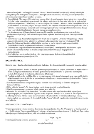 ekstremi su rijetki, a većina gljivice ne voli više od 5. Budući metabolizam bakterija mijenja lokalni pH,
važno je hranjivim podlogama dodati pufer. Alkalni pH ometa saharolitičke bakterije, a kiseli proteolitičke i
zato se zakiseljavanjem hrane sprečava kvarenje.
6. Osmotski tlak. Ako je preveliki voda izlazi van, pa dolazi do smežuravanja stanici a to se zove plazmoliza.
   Do jedne razine plazmoliza je povratna ali viš od toga ubija bakteriju. Isto tako, bakterija ne može upijati
                                                    e
   hranjive tvari pa umire. Zato se često za konzerviranje voća, džemova i pekmeza koristi kuhinjski šećer iako
   je idealna hrana za bakterije jer jako povisuje osmotski tlak. Preniski osmotski tlak uzorkuje ulaženje vode u
   bakteriju i time razrijeđuje hranjive tvari te onemogućuje izlučivanje štetnih produkta metabolizma. Zato je
   čista voda loš okoliš za bakterije. Bubrenje stanice se zove plazmoptiza.
7. Površ inska napetost. Crijevne bakterije su se navikle na nisku površ  insku napetost pa se vodenim
  podlogama dodaje žuč jer voda ima veliku površ      insku napetost. Neke bakterije vole visoku površinsku
  napetost.
8. Koncetracija CO2. Nijedna bakterija ne može živjeti bez ovog plina. Litotrofne trebaju mnogo viš od  e
  organotrofnih jer je to njima jedini izvor ugljika ali neke organtrofne vrste isto trebaju puno CO2
  (Brucella, Neisseria). Naročito velike količine potrebne su kad se bakteriju nađu u novoj sredini.
   Prevelike koncetracije mogu ometati i zaustaviti razmnožavanje.
9. Otrovne tvari. Mogu biti neke izvana (antibiotici, dezificijensi) i štetni produkti metabolizma koji u
  malim količinama ne smetaju ali polako dosegnu otrovne koncetracije pa mogu prekinuti
   razmnožavanje.
10.Broj bakterija u novoj sredini. što ih je više, veća je mogućnost da će se prilagoditi i početi
   razmnožavanje (stvaraju dovoljno CO2).

RAZMNOŽAVANJE

Bakterija raste i skuplja mikro i makromolekule. Kad skupi dovoljno, onda se ide razmnožiti. Ima više načina:

1. Cijepanje je najčešći. Stanica se poveća, genom se podijeli i odvoji na krajeve, citoplazma se počne uvlačiti i
    stvara se pregrada slično kao kad stvaranja spore samo se sada citoplazma sa tjelešcima ravnomjerno
    podijeli. Iz te pregrade će nastati stijenka i imamo 2 bakterije.
2. Ponekad se dijele preko L-oblika. Jako se poveća i poprimi oblik kugle koja rasprši se na puno malih djelića
    od kojih nastaju bakterije. Ovako se razmnožavaju mikoplazme, a u nenormalnim uvjetima i rodovi Proteus,
    Escherichia, Streptobacillus.
3. Rod Nocardia se izduži, nastaju tanki dugački filamenti (kao konac), koji se raspadne u štapićaste i
   loptaste bakterije.
4. Neke bakterije "pupaju". Na stanici nastane pup iz kojeg se odvoji posebna bakterija.
5. Rod Streptomyces pravi egzosporu iz koje nastaje nova bakterija.
6. Grananje. To rade rodovi Mycobacterium, Corynebacterium, neke štapićaste i one koje u povoljnim
   uvjetima pupaju, ali u nepovoljnim uvjetima ovako: štapićasta bakterija se na jednom ili oba kraja izduži i to
se izduženje račva na 2 kraka u koje idu novostvorene DNA I ostalo što će činiti novu bakteriju. Dakle,
   stanica izgleda kao jednostruki ili dvostruki Y. Jedna "grana" od tog Y otpadne od ostatka i od toga se razvije
nova bakterija.

BRZINA I FAZE RAZMNOŽAVANJA

Vrijeme generacije je vrijeme potrebno da se jedna stanica podijeli u dvije. Na 37 stupnjeva se E.coli podijeli se
za 15 do 20 minuta, Treponema pallidum za 2 minute a Mycobaterium tuberculosis za 13 do 15 sati. Zato većina
bakterija napravi koloniju za 24 sata a M. tuberculosis viš tjedana.
                                                           e

                                                             log N - log No
Formula za računanje vremena generacije:              v. g = -------------------
                                             www.belimantil.info                                                    9
 