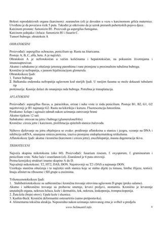 Bolesti reproduktivnih organa (karcinom): zearanelon (ol) je doveden u vezu s karcinomom grlića maternice.
Utvrđeno je da povećava rizik 5 puta. Također je otkriveno da je uzrok preranih puberteskih pojava djece.
Karcinom prostate: fumonizin B1. Proizvodi ga aspergilus fumigatus.
Karcinom jednjaka i želuca: fumonizin B1 i fusarin C.
Tumori bubrega: ohratoksin A

OHRATOKSINI

Proizvođači: aspergillus ochraceus, penicilium sp. Rastu na žitaricama.
Postoje A, B, C, alfa, beta. A je najčešći.
Ohratoksin A je nefrotoksičan u večim količinama i hepatotoksičan, na pokusnim životinjama i
imunosupresivan.
Akutno i subakutno je oštećenje jetrenog parenhima i rane promjene u proximalnim tubulima bubrega.
Kronično je nefropatija, s jasnom hijalinizacijom glomerula.
Ohratoksikoze ljudi:
1. Tumor bubrega
2. Balkanska endemska nefropatija uglavnom kod starijih ljudi. U ranijim fazama se može dokazati tubularni
   tip
proteinurije. Kasnije dolazi do smanjenja rada bubrega. Potrebna je transplatacija.

AFLATOKSINI

Proizvođači: aspergillus flavus, a. parazitikus, orizae i neke vrste iz roda penicilium. Postoje B1, B2, G1, G2
najotrovniji je B1 najmanje G2. Rastu na kikirikiju i kuruzu. Fluorescencija žutozelena.
Perakutno: kolaps i uginuće odmah nakon uzimanja zatrovanje hrane
Akutno tijekom 12 sati
Subakutno: otrovan na jetru i bubrege (glumerulonefritis)
Kronično: ciroza jetre i karcinom, proliferacija epitelnih stanica žučovoda.

Njihovo djelovanje na jetru objaš  njava se ovako: prodiranje aflatoksina u stanicu i jezgru, vezanje na DNA i
inhibicija mRNA, smanjena sinteza proteina, izaziva promjene endoplazmatskog retikuluma.
Aflatoksikoze ljudi: akutna i kronična (karcinom i cirozu jetre), encefalopatije, masna degeneracija tkiva.

TRIHOTECENI

Najveća skupina mikotoksina (oko 60). Proizvođači: fusarium roseum, f. oxysporum, f. graminearum i
penicilium vrste. Neke luče i zearelanon (ol). Zearalenol je 6 puta otrovniji.
Prema kemijskoj strukturi imamo skupine A do D.
Najvažniji mikotoksini: T2, HT2, DAS, DON. Najotrovniji su T2 i DAS a najmanje DON.
Uzorkuju stanična oštećenja i to najčešće onih stanica koje se stalno dijele (u timusu, limfne žlijeze, testisi).
Imaju afinitet na ribosome i SH grupe u enzimima.

Trihotecenotoksikoze ljudi:
1. Stahibotriotoksikoze su subkronična i kronična trovanje otrovima uglavnom D grupe (preko salame).
Akutno i subkronično trovanje su probavne smetnje, krvavi proljevi, stomatitis. Kronično je krvarenje
unutaš organa, nekroza želuca, kože i dermatitis, š nekroza, leukopenija, trompocitopenija.
       njih                                           ok,
2. Žuta kiš (bojni otrov). Upale kože i sluznice.
            a
3. Kashin-Beck: Kronični deformantni osteoartritis (samo pretpostavka).
4. Alimentarna toksična aleukija. Neposredno nakon uzimanja zatrovanog zrna je svrbež u predjelu
                                            www.belimantil.info                                                6
 