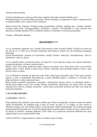 TOXOPLASMA GONDII

Uzrokuje toksoplazmozu. Zaraza je preko hrane, najčešće nedovoljno termički obrađeno meso.
Polumjesečastog je ili ovalnog oblika, ima jezgru i fibrile za kretanje, a u organizmu se nalazi u vegetativnom ili
u cističkom obliku. Ulazi u stanice CNS-a i leukocite.

Obično prolazi bez simptoma. Ponekad nastaju generalizirane infekcije septičkog tipa s smrtnim ishodom.
Uzrokuje upalu pluća, meningoencefalitis, miokarditis i hepatitis. Novorođenčad se mogu inficirati kroz
placentu, pa nastaju oštećenja CNS-a sa fatalnim ishodom ili mentalnim i živčanim poremećajima.

Terapija: sulfonamidi, daraprim


                                             HELMINTHES (Crvi)


Crvi su višestanični organizmi, žive u prirodi ili kao paraziti u ljudi, životinja i biljaka. Veličina im se kreće od
par mm do 12 m. Tijelo im je obavijeno kutikulom, ispod kojeg je mišićni sloj, čije kontrakcija omogućuju
pokretanje.
Postoje Platyhelmintes - plosnati crvi (Trematodes - metilji, Cestodes - trakavice), i Nemathelmintes - obli crvi
(Nematodes - obli crvi, gliste).

Crvi se najčešće nalaze u probavnom traktu, ali mogu biti i u jetri, plućima, mozgu, srcu, slezeni, bubrezima,
mokražnom mjehuru, vezivnom i mišićnom tkivu.
Metilji i gliste hrane preko probavnom trakta, trakavice ga nemaju, pa se hrane preko čitave svoje površine
(upijaju šećere i masti). Metilji se hrane krvlju, limfom i stanicama, neke nematode isključivo krvlju, a neke
tkivom u kome se nalaze.

Crvi su fakultativni anaerobi, no ipak troš malo kisika. Imaju bogat enzimatski sustav. Neki imaju odvojene
                                           e
spolove, a neki su hermafroditi. Razmnožavaju se preko oplođenih jajašca, a infekcija se vrši preko usta,
prljavom hranom i vodom, rjeđe preko kože.
Štetno djeluju mehanički nagrizanjem, razaranjem i perforacijom sluznice crijeva, te oštećenjem organa, a
toksički proizvodnjom otrova, kao rezultat vlastitog metabolizma. Helmintijaze pri kojima dolazi do jačeg
oštećenja tkiva redovito uzrokuju eozinofiliju - porast broja eozinofilnih leukocita koji inače čine manji dio
leukocitne populacije.

1. PLATYHELMINTHES

a) CESTODES - trakavice

Imaju člankasto tijelo (članaka 3-par tisuća) u obliku vrpce. Članci su proglotide, u kojima se nalaze oba spolna
organa (hermafroditi). Na prednjem kraju je glava ili scolex, na kojoj su 2-4 sisaljke, na vrhu scolexa je
izbočenje rostelum, koji nosi hitinske kukice za pričvršćivanje. Slijedi nesegmentirani vrat (collum) od kojega
pupaju proglotide koje grade trup. U početnim proglotidama su spolni organi u začetku razvoja, u sredini zreli, a
na začelju su atrofirali i ispunjeni jajašcima. Čitavo tijelo im je prekriveno poroznom kutikulom kroz koju
upijaju hranjive tvari i nemaju probavni trakt.

TAENIA SOLIUM - svinjska trakavica. Nalazi se u tankom crijevu čovjeka.


                                             www.belimantil.info                                                   4
 