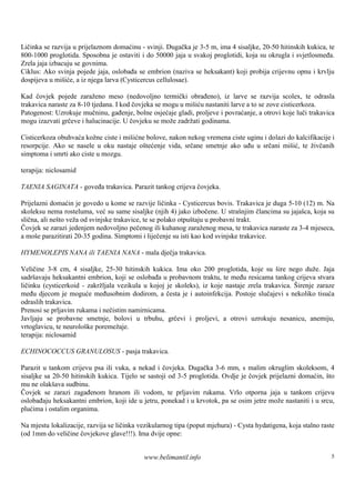 Ličinka se razvija u prijelaznom domaćinu - svinji. Dugačka je 3-5 m, ima 4 sisaljke, 20-50 hitinskih kukica, te
800-1000 proglotida. Sposobna je ostaviti i do 50000 jaja u svakoj proglotidi, koja su okrugla i svjetlosmeđa.
Zrela jaja izbacuju se govnima.
Ciklus: Ako svinja pojede jaja, oslobađa se embrion (naziva se heksakant) koji probija crijevnu opnu i krvlju
dospijeva u mišiće, a iz njega larva (Cysticercus cellulosae).

Kad čovjek pojede zaraženo meso (nedovoljno termički obrađeno), iz larve se razvija scolex, te odrasla
trakavica naraste za 8-10 tjedana. I kod čovjeka se mogu u mišiću nastaniti larve a to se zove cisticerkoza.
Patogenost: Uzrokuje mučninu, gađenje, bolne osjećaje gladi, proljeve i povraćanje, a otrovi koje luči trakavica
mogu izazvati grčeve i halucinacije. U čovjeku se može zadržati godinama.

Cisticerkoza obuhvaća kožne ciste i mišićne bolove, nakon nekog vremena ciste uginu i dolazi do kalcifikacije i
resorpcije. Ako se nasele u oku nastaje oštećenje vida, srčane smetnje ako uđu u srčani mišić, te živčanih
simptoma i smrti ako ciste u mozgu.

terapija: niclosamid

TAENIA SAGINATA - goveđa trakavica. Parazit tankog crijeva čovjeka.

Prijelazni domaćin je govedo u kome se razvije ličinka - Cysticercus bovis. Trakavica je duga 5-10 (12) m. Na
skoleksu nema rosteluma, već su same sisaljke (njih 4) jako izbočene. U strašnjim člancima su jajašca, koja su
slična, ali nešto veža od svinjske trakavice, te se polako otpuštaju u probavni trakt.
Čovjek se zarazi jedenjem nedovoljno pečenog ili kuhanog zaraženog mesa, te trakavica naraste za 3-4 mjeseca,
a moš parazitirati 20-35 godina. Simptomi i liječenje su isti kao kod svinjske trakavice.
      e

HYMENOLEPIS NANA ili TAENIA NANA - mala dječja trakavica.

Veličine 3-8 cm, 4 sisaljke, 25-30 hitinskih kukica. Ima oko 200 proglotida, koje su š nego duže. Jaja
                                                                                            ire
sadršavaju heksakantni embrion, koji se oslobađa u probavnom traktu, te među resicama tankog crijeva stvara
ličinku (cysticerkoid - zakržljala vezikula u kojoj je skoleks), iz koje nastaje zrela trakavica. Širenje zaraze
među djecom je moguće međusobnim dodirom, a česta je i autoinfekcija. Postoje slučajevi s nekoliko tisuća
odraslih trakavica.
Prenosi se prljavim rukama i nečistim namirnicama.
Javljaju se probavne smetnje, bolovi u trbuhu, grčevi i proljevi, a otrovi uzrokuju nesanicu, anemiju,
vrtoglavicu, te neurološ poremežaje.
                        ke
terapija: niclosamid

ECHINOCOCCUS GRANULOSUS - pasja trakavica.

Parazit u tankom crijevu psa ili vuka, a nekad i čovjeka. Dugačka 3-6 mm, s malim okruglim skoleksom, 4
sisaljke sa 20-50 hitinskih kukica. Tijelo se sastoji od 3-5 proglotida. Ovdje je čovjek prijelazni domaćin, što
mu ne olakš sudbinu.
             ava
Čovjek se zarazi zagađenom hranom ili vodom, te prljavim rukama. Vrlo otporna jaja u tankom crijevu
oslobađaju heksakantni embrion, koji ide u jetru, ponekad i u krvotok, pa se osim jetre može nastaniti i u srcu,
plućima i ostalim organima.

Na mjestu lokalizacije, razvija se ličinka vezikularnog tipa (poput mjehura) - Cysta hydatigena, koja stalno raste
(od 1mm do veličine čovjekove glave!!!). Ima dvije opne:


                                            www.belimantil.info                                                 5
 