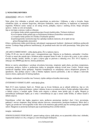 2. NEMATHELMINTHES

NEMATODES - obli crvi - GLISTE

Neke gliste žive slobodno u prirodi, neke parazitiraju na puževima i biljkama, a neke u čovjeku. Imaju
cilindrično tijelo, sa suženim krajevima, obavijeno kutikulom, zatim mišićima, te šupljinom sa unutarnjim
organima. Probavni sustav sastoji se od usnog otvora, jednjaka, crijeva i analnog otvora. Imaju odvojene
spolove - ženke su veže od mužjaka.
Jaja se razvijaju u uterusu i onda se izbacuju:
        a) oviparne ženke polažu segmentirana jaja (Ascaris lumbricoides, Trichuris trichiura)
        b) oviviviparne ženke polažu jaje sa formiranom ličinkom (Enterobius vermicularis)
        c) viviparne ženke polažu žive ličinke (Trichinella spiralis)
        d) partenogenetsko razmnožavanje bez oplodnje muš     kom stanicom, ali se ipak razvija
           glista (Strongyloides stercoralis)
Gliste u probavnom traktu preživljavaju zahvaljujući nepropusnosti kutikule i djelatnosti inhibitora probavnih
enzima. Uzrokuju blage probavne manifestacije, ali ponekad može doći do težih poremećaja. Neke gliste luče
otrove.

ASCARIS LUMBRICOIDES - velika dječja glista. Živi u tankom crijevu.
Velika 25-30 cm, ima tri debele usne, i nesegmentirana jaja. Otporna je na hladnoću, antiseptike i kiseline.
Čovjek se zarazi ako pojede jaje s ličinkom preko neoprane hrane ili ruku. Iz crijeva ide u jetru, iz nje u pluća,
alveole, bronhe, larinks, farinks, te opet u crijeva gdje se pretvara u odraslog crva. Živi 10-12 mjeseci, a
izbacuje i do 200000 jaja dnevno. (božica plodnosti).

Bolest se naziva askaridijaza i uzrokuje alveolarna kravrenja, simptome upale pluća, povišenu temperaturu,
povraćanje, proljeve, bolove u probavnom traktu, te alergijske reakcije (svrab nosa i kože). Toksini mogu
uzrokovati napadaje slične epilepsiji. Najčešće komplikacije su začepljenje crijeva sklupčanim glistama ili
apendicitis. Ako probiju crijevo i uđu u trbušnu šupljinu izazovu peritonitis, a ako se nakupe u žučovodu
izazovu žuticu, upalu jetre ili žučnog mjehura.

Terapija: mebendazol (tvorničko ime Vermox). rijetko zahtijeva kiruršku intervenciju.

ENTEROBIUS VERMICULARIS - mala dječja glista.

Mali (9-13 mm), končasti, bijeli crv. Polaže jaja sa živom ličinkom, pa je odmah infektivna. Jaje je vrlo
otporno. Unosi se prljavom hranom, vodom i rukama, hvata se za mukozu crijeva. Poslije oplodnje ženka odlazi
u debelo crijevo, a mužjak ugiba. Ženka nožu migrira u rektum, tamo polaše jaja, te ugiba. Moguća je
autoinfekcija (češkanjem šupka, pa u usta) i retroinfekcija (iz jaja u anusu izađu ličinke, te odlaze nazad u
debelo crijevo).

Enterobijaza: svrbež oko šupka, pogotovo noću, probavne poremećaje (proljevi sluzi i krvi, povraćanja,
gađenje) i nervne simptome zbog lučenja toksina (nervoza, uznemirenost, promjena karaktera). Može doći u
vaginu, pa uzrokovati vulvovaginalni svrab. Sele se do maternice gdje polažu jaja š uzrokuje gnojni vaginalni
                                                                                   to
sekret. Dijagnoza se postavlja traženjem jaja sa perianalnog brisa celofan-trakom.

terapija - mebendazol

STRONGYLOIDES STERCORALIS - parazit tankog crijeva, rjeđe pluća, no uz parazitski ciklus ima i slobodni,
neparazitski (nalazi se u tlu, a moguć je i unos bosonogim hodanjem).

                                            www.belimantil.info                                                 7
 