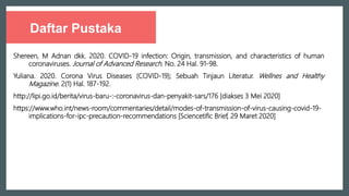 Daftar Pustaka
Shereen, M Adnan dkk. 2020. COVID-19 infection: Origin, transmission, and characteristics of human
coronaviruses. Journal of Advanced Research. No. 24 Hal. 91-98.
Yuliana. 2020. Corona Virus Diseases (COVID-19); Sebuah Tinjaun Literatur. Wellnes and Healthy
Magazine. 2(1) Hal. 187-192.
http://lipi.go.id/berita/virus-baru-:-coronavirus-dan-penyakit-sars/176 [diakses 3 Mei 2020]
https://www.who.int/news-room/commentaries/detail/modes-of-transmission-of-virus-causing-covid-19-
implications-for-ipc-precaution-recommendations [Sciencetific Brief, 29 Maret 2020]
 