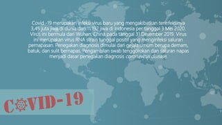 Covid -19 merupakan infeksi virus baru yang mengakibatkan terinfeksinya
3,45 juta jiwa di dunia dan 11.192 jiwa di Indonesia per tanggal 3 Mei 2020.
Virus ini bermula dari Wuhan, China pada tanggal 31 Desember 2019. Virus
ini merupakan virus RNA strain tunggal positif yang menginfeksi saluran
pernapasan. Penegakan diagnosis dimulai dari gejala umum berupa demam,
batuk, dan sulit bernapas. Pengambilan swab tenggorokan dan saluran napas
menjadi dasar penegakan diagnosis coronavirus disease.
 