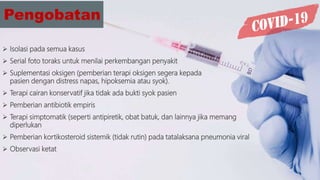 Pengobatan
 Isolasi pada semua kasus
 Serial foto toraks untuk menilai perkembangan penyakit
 Suplementasi oksigen (pemberian terapi oksigen segera kepada
pasien dengan distress napas, hipoksemia atau syok).
 Terapi cairan konservatif jika tidak ada bukti syok pasien
 Pemberian antibiotik empiris
 Terapi simptomatik (seperti antipiretik, obat batuk, dan lainnya jika memang
diperlukan
 Pemberian kortikosteroid sistemik (tidak rutin) pada tatalaksana pneumonia viral
 Observasi ketat
 
